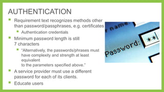 AUTHENTICATION



Requirement text recognizes methods other
than password/passphrases, e.g. certificates



Minimum password length is still
7 characters






Authentication credentials

―Alternatively, the passwords/phrases must
have complexity and strength at least
equivalent
to the parameters specified above.‖

A service provider must use a different
password for each of its clients.
Educate users

 