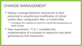 CHANGE MANAGEMENT

 Deploy a change-detection mechanism to alert
personnel to unauthorized modification of critical
system files, configuration files, or content files

 Configure the software to perform critical file comparisons at
least weekly.

 New requirement, 11.5.1, mandates the
implementation of a process to respond to any alerts
generated by that mechanism.

 