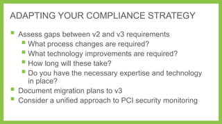 ADAPTING YOUR COMPLIANCE STRATEGY

 Assess gaps between v2 and v3 requirements
 What process changes are required?
 What technology improvements are required?
 How long will these take?
 Do you have the necessary expertise and technology



in place?
Document migration plans to v3
Consider a unified approach to PCI security monitoring

 