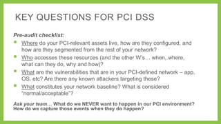 KEY QUESTIONS FOR PCI DSS
Pre-audit checklist:
 Where do your PCI-relevant assets live, how are they configured, and
how are they segmented from the rest of your network?
 Who accesses these resources (and the other W’s… when, where,
what can they do, why and how)?
 What are the vulnerabilities that are in your PCI-defined network – app,
OS, etc? Are there any known attackers targeting these?
 What constitutes your network baseline? What is considered
―normal/acceptable‖?
Ask your team… What do we NEVER want to happen in our PCI environment?
How do we capture those events when they do happen?

 