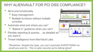 WHY ALIENVAULT FOR PCI DSS COMPLIANCE?







All-in-one functionality
 Easy management
 Multiple functions without multiple
consoles
Automate what and where you can*
 ―Baked in‖ guidance when you can’t
Flexible reporting & queries… as detailed as
you want it.
Threat intelligence from AlienVault Labs
*Disclaimer: Despite the hype, you can’t automate EVERYTHING nor
would you want to. This is cyber security we’re talking about!
20

 
