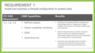 REQUIREMENT 1:
Install and maintain a firewall configuration to protect data
PCI DSS
Requirement

USM Capabilities

Benefits

1.1, 1.2, 1.3

 NetFlow analysis



Unified and correlated NetFlow analysis and
firewall logs delivers ―single pane of glass‖
visibility into access to cardholder-related data
and resources



Built-in asset discovery provides a dynamic
asset inventory and topology diagrams.
Cardholder-related resources can be identified
and monitored for unusual activity.



Accurate and automated asset inventory
combined with relevant security events
accelerate incident response efforts and
analysis.

 System availability monitoring
 SIEM
 Asset discovery

 
