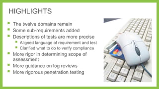 HIGHLIGHTS









The twelve domains remain
Some sub-requirements added
Descriptions of tests are more precise




Aligned language of requirement and test
Clarified what to do to verify compliance

More rigor in determining scope of
assessment
More guidance on log reviews
More rigorous penetration testing

 