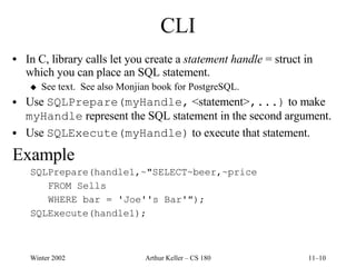 CLI In C, library calls let you create a  statement handle  = struct in which you can place an SQL statement. See text.  See also Monjian book for PostgreSQL. Use  SQLPrepare(myHandle,  <statement> ,...)  to make  myHandle  represent the SQL statement in the second argument. Use  SQLExecute(myHandle)  to execute that statement. Example SQLPrepare(handle1,~"SELECT~beer,~price FROM Sells WHERE bar = 'Joe''s Bar'"); SQLExecute(handle1); 