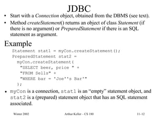 JDBC Start with a  Connection  object, obtained from the DBMS (see text). Method  createStatement () returns an object of class  Statement  (if there is no argument) or  PreparedStatement  if there is an SQL statement as argument. Example Statement stat1 = myCon.createStatement(); PreparedStatement stat2 = myCon.createStatement( "SELECT beer, price " + "FROM Sells" + "WHERE bar = 'Joe''s Bar'" ); myCon  is a connection,  stat1  is an “empty” statement object, and  stat2  is a (prepared) statement object that has an SQL statement associated. 