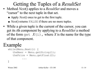 Getting the Tuples of a  ResultSet Method  Next () applies to a  ResultSet  and moves a  “cursor” to the next tuple in that set. Apply  Next () once to get to the first tuple. Next () returns  FALSE  if there are no more tuples. While a given tuple is the current of the cursor, you can get its  i th component by applying to a  ResultSet  a method of the form  get  X (i),  where  X  is the name for the type of that component. Example while(Menu.Next())  { theBeer = Menu.getString(1); thePrice = Menu.getFloat(2); ... } 
