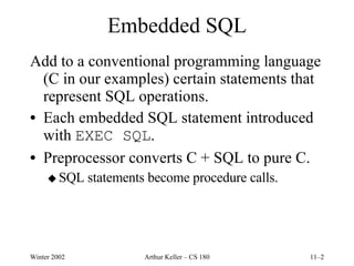 Embedded SQL Add to a conventional programming language (C in our examples) certain statements that represent SQL operations. Each embedded SQL statement introduced with  EXEC SQL . Preprocessor converts C + SQL to pure C. SQL statements become procedure calls. 