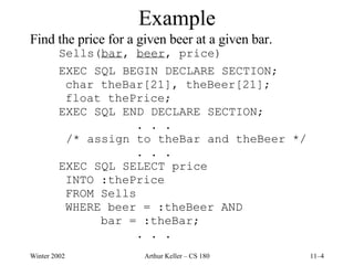 Example Find the price for a given beer at a given bar. Sells( bar ,  beer , price) EXEC SQL BEGIN DECLARE SECTION; char theBar[21], theBeer[21]; float thePrice; EXEC SQL END DECLARE SECTION; . . .   /* assign to theBar and theBeer */ . . . EXEC SQL SELECT price INTO :thePrice FROM Sells WHERE beer = :theBeer AND bar = :theBar; . . . 