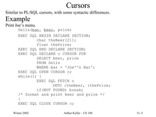 Cursors Similar to PL/SQL cursors, with some syntactic differences. Example Print Joe’s menu. Sells( bar ,  beer , price) EXEC SQL BEGIN DECLARE SECTION; char theBeer[21]; float thePrice; EXEC SQL END DECLARE SECTION; EXEC SQL DECLARE c CURSOR FOR SELECT beer, price FROM Sells WHERE bar = 'Joe''s Bar'; EXEC SQL OPEN CURSOR c; while(1) { EXEC SQL FETCH c INTO :theBeer, :thePrice; if(NOT FOUND) break; /* format and print beer and price */ } EXEC SQL CLOSE CURSOR c; 