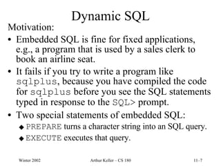 Dynamic SQL Motivation: Embedded SQL is fine for fixed applications, e.g., a program that is used by a sales clerk to book an airline seat. It fails if you try to write a program like  sqlplus , because you have compiled the code for  sqlplus  before you see the SQL statements typed in response to the  SQL>  prompt. Two special statements of embedded SQL: PREPARE  turns a character string into an SQL query. EXECUTE  executes that query. 