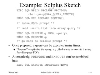 Example: Sqlplus Sketch EXEC SQL BEGIN DECLARE SECTION; char query[MAX_QUERY_LENGTH]; EXEC SQL END DECLARE SECTION; /* issue SQL> prompt */ /* read user's text into array query */ EXEC SQL PREPARE q FROM :query; EXEC SQL EXECUTE q; /* go back to reissue prompt */ Once prepared, a query can be executed many times. “ Prepare” = optimize the query,  e.g ., find a way to execute it using few disk-page I/O’s. Alternatively,  PREPARE  and  EXECUTE  can be combined into: EXEC SQL EXECUTE IMMEDIATE  :query; 