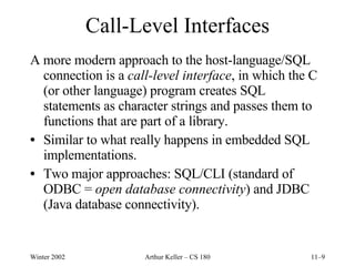 Call-Level Interfaces A more modern approach to the host-language/SQL connection is a  call-level interface , in which the C (or other language) program creates SQL statements as character strings and passes them to functions that are part of a library. Similar to what really happens in embedded SQL implementations. Two major approaches: SQL/CLI (standard of ODBC =  open database connectivity ) and JDBC (Java database connectivity). 
