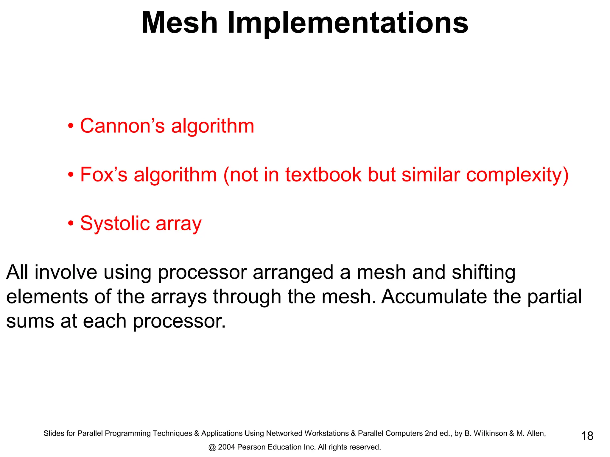 Slides for Parallel Programming Techniques & Applications Using Networked Workstations & Parallel Computers 2nd ed., by B. Wilkinson & M. Allen,
@ 2004 Pearson Education Inc. All rights reserved.
18
Mesh Implementations
• Cannon’s algorithm
• Fox’s algorithm (not in textbook but similar complexity)
• Systolic array
All involve using processor arranged a mesh and shifting
elements of the arrays through the mesh. Accumulate the partial
sums at each processor.
 