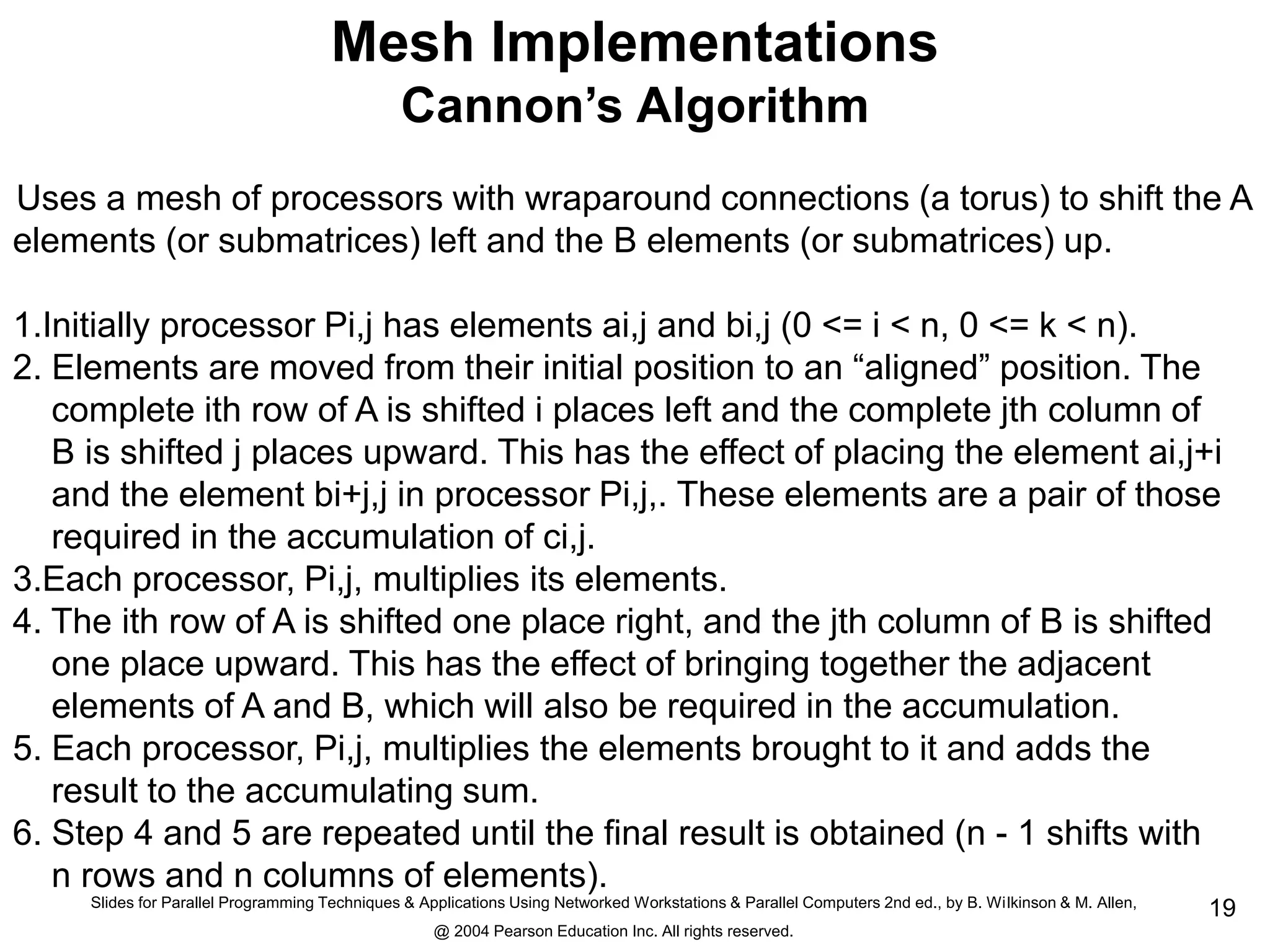 Slides for Parallel Programming Techniques & Applications Using Networked Workstations & Parallel Computers 2nd ed., by B. Wilkinson & M. Allen,
@ 2004 Pearson Education Inc. All rights reserved.
19
Mesh Implementations
Cannon’s Algorithm
Uses a mesh of processors with wraparound connections (a torus) to shift the A
elements (or submatrices) left and the B elements (or submatrices) up.
1.Initially processor Pi,j has elements ai,j and bi,j (0 <= i < n, 0 <= k < n).
2. Elements are moved from their initial position to an “aligned” position. The
complete ith row of A is shifted i places left and the complete jth column of
B is shifted j places upward. This has the effect of placing the element ai,j+i
and the element bi+j,j in processor Pi,j,. These elements are a pair of those
required in the accumulation of ci,j.
3.Each processor, Pi,j, multiplies its elements.
4. The ith row of A is shifted one place right, and the jth column of B is shifted
one place upward. This has the effect of bringing together the adjacent
elements of A and B, which will also be required in the accumulation.
5. Each processor, Pi,j, multiplies the elements brought to it and adds the
result to the accumulating sum.
6. Step 4 and 5 are repeated until the final result is obtained (n - 1 shifts with
n rows and n columns of elements).
 
