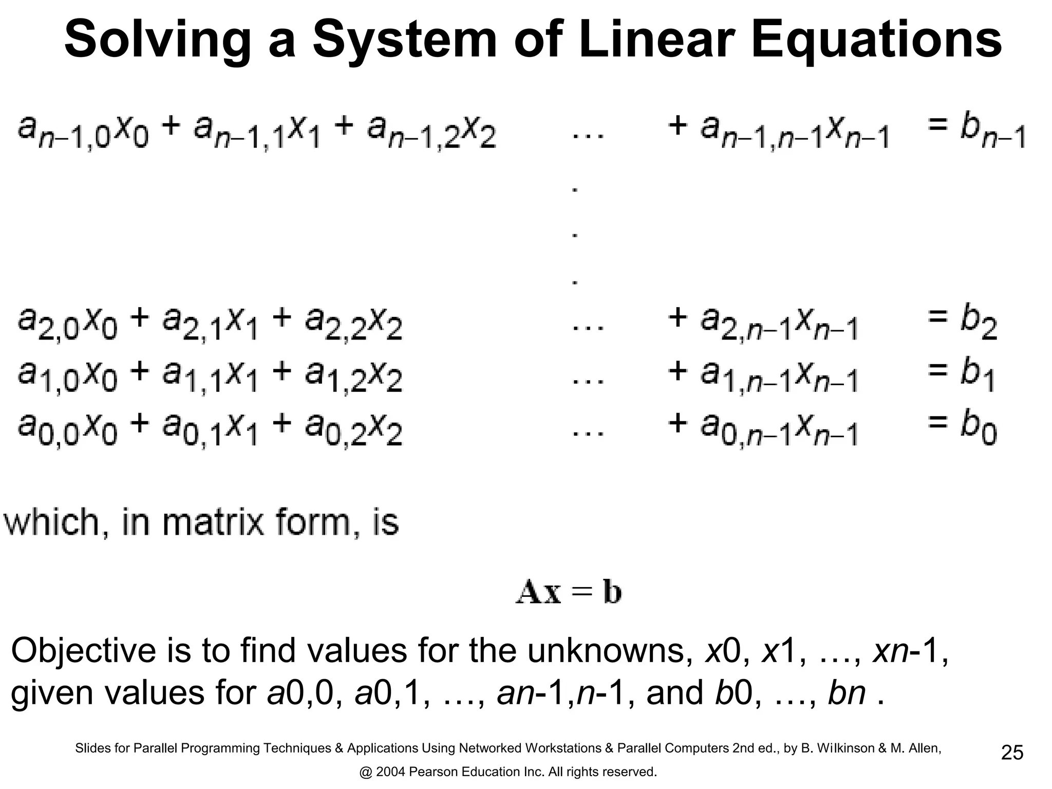 Slides for Parallel Programming Techniques & Applications Using Networked Workstations & Parallel Computers 2nd ed., by B. Wilkinson & M. Allen,
@ 2004 Pearson Education Inc. All rights reserved.
25
Solving a System of Linear Equations
Objective is to find values for the unknowns, x0, x1, …, xn-1,
given values for a0,0, a0,1, …, an-1,n-1, and b0, …, bn .
 