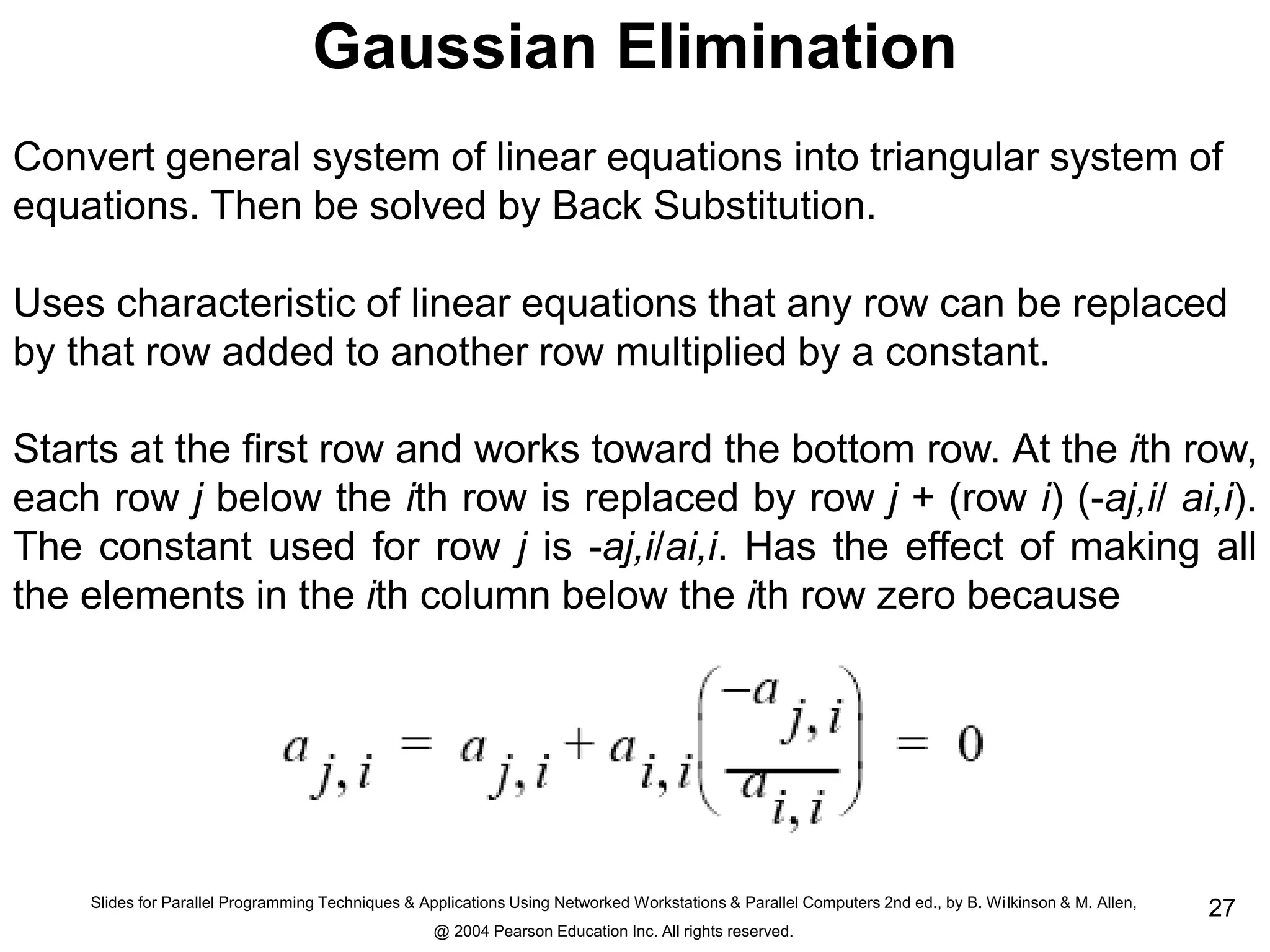 Slides for Parallel Programming Techniques & Applications Using Networked Workstations & Parallel Computers 2nd ed., by B. Wilkinson & M. Allen,
@ 2004 Pearson Education Inc. All rights reserved.
27
Gaussian Elimination
Convert general system of linear equations into triangular system of
equations. Then be solved by Back Substitution.
Uses characteristic of linear equations that any row can be replaced
by that row added to another row multiplied by a constant.
Starts at the first row and works toward the bottom row. At the ith row,
each row j below the ith row is replaced by row j + (row i) (-aj,i/ ai,i).
The constant used for row j is -aj,i/ai,i. Has the effect of making all
the elements in the ith column below the ith row zero because
 