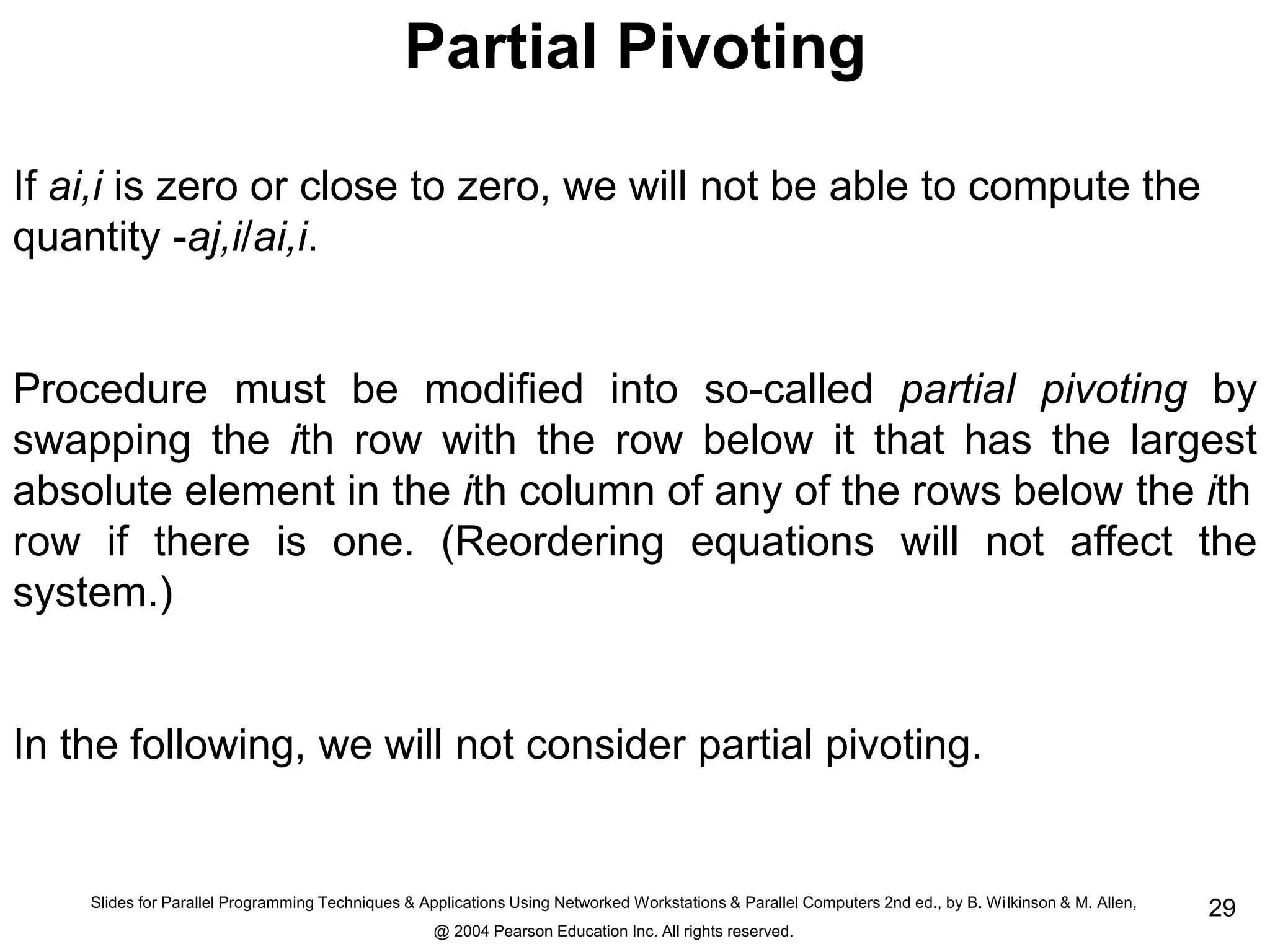 Slides for Parallel Programming Techniques & Applications Using Networked Workstations & Parallel Computers 2nd ed., by B. Wilkinson & M. Allen,
@ 2004 Pearson Education Inc. All rights reserved.
29
Partial Pivoting
If ai,i is zero or close to zero, we will not be able to compute the
quantity -aj,i/ai,i.
Procedure must be modified into so-called partial pivoting by
swapping the ith row with the row below it that has the largest
absolute element in the ith column of any of the rows below the ith
row if there is one. (Reordering equations will not affect the
system.)
In the following, we will not consider partial pivoting.
 