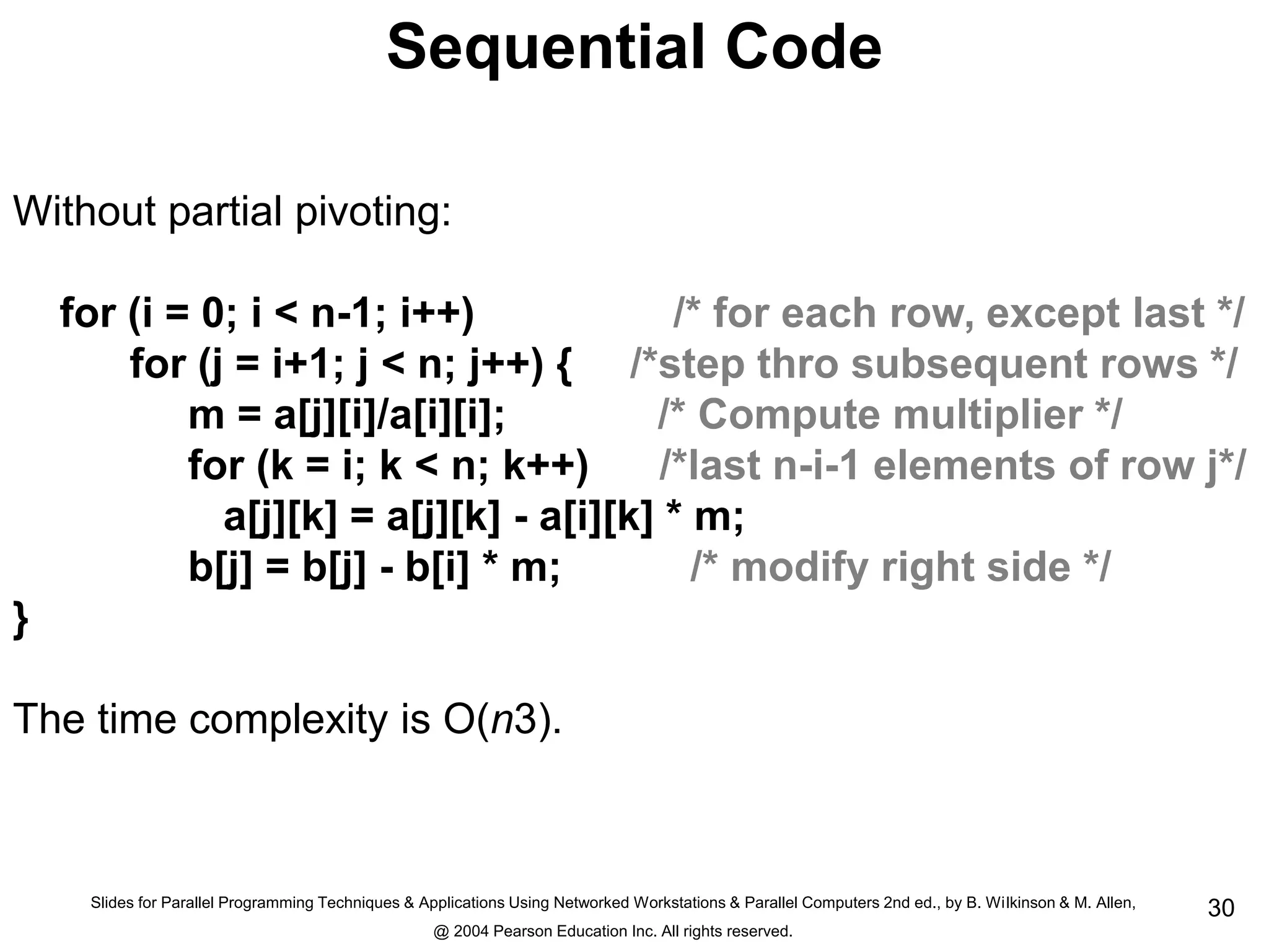 Slides for Parallel Programming Techniques & Applications Using Networked Workstations & Parallel Computers 2nd ed., by B. Wilkinson & M. Allen,
@ 2004 Pearson Education Inc. All rights reserved.
30
Sequential Code
Without partial pivoting:
for (i = 0; i < n-1; i++) /* for each row, except last */
for (j = i+1; j < n; j++) { /*step thro subsequent rows */
m = a[j][i]/a[i][i]; /* Compute multiplier */
for (k = i; k < n; k++) /*last n-i-1 elements of row j*/
a[j][k] = a[j][k] - a[i][k] * m;
b[j] = b[j] - b[i] * m; /* modify right side */
}
The time complexity is O(n3).
 