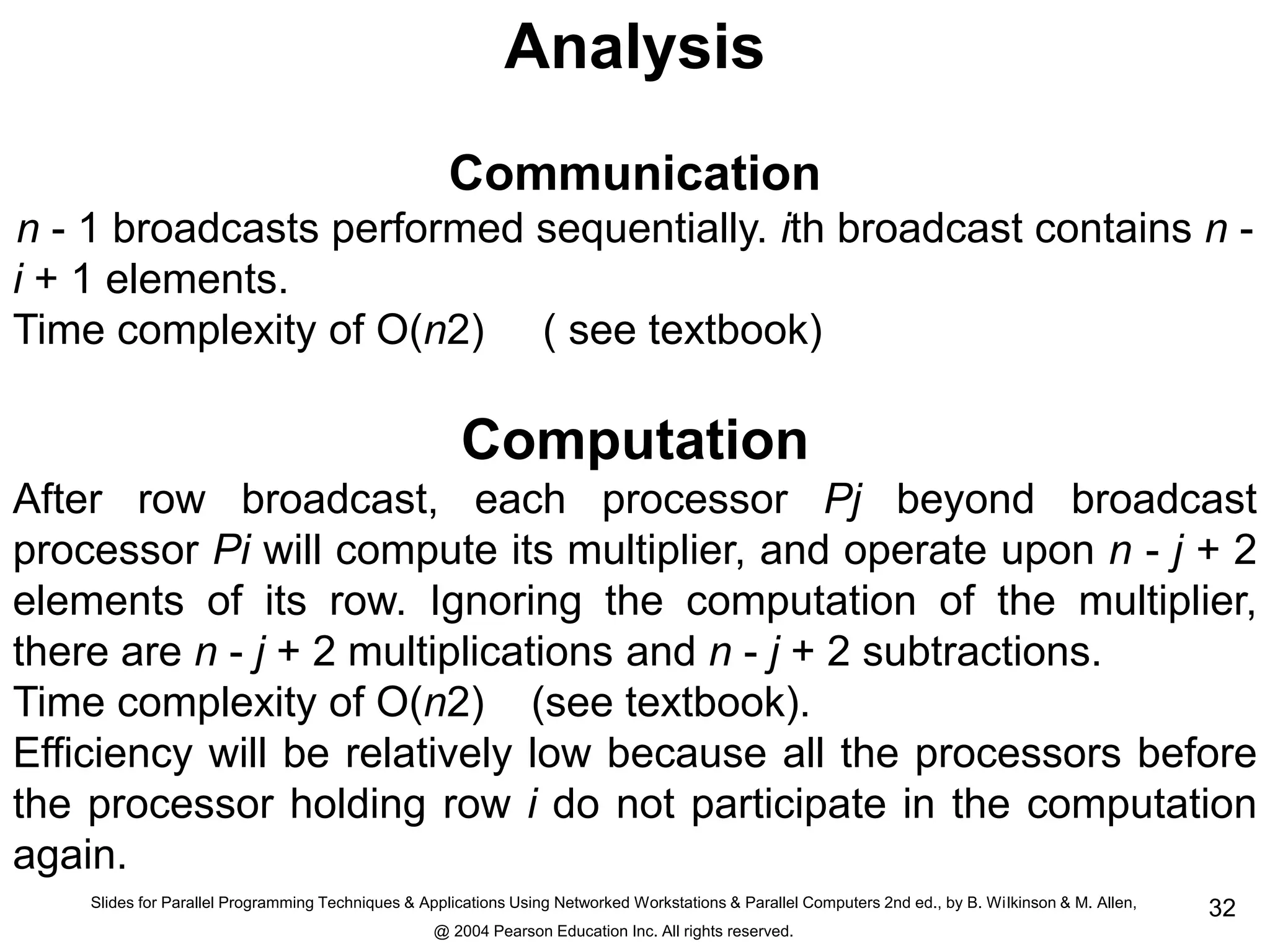 Slides for Parallel Programming Techniques & Applications Using Networked Workstations & Parallel Computers 2nd ed., by B. Wilkinson & M. Allen,
@ 2004 Pearson Education Inc. All rights reserved.
32
Analysis
Communication
n - 1 broadcasts performed sequentially. ith broadcast contains n -
i + 1 elements.
Time complexity of O(n2) ( see textbook)
Computation
After row broadcast, each processor Pj beyond broadcast
processor Pi will compute its multiplier, and operate upon n - j + 2
elements of its row. Ignoring the computation of the multiplier,
there are n - j + 2 multiplications and n - j + 2 subtractions.
Time complexity of O(n2) (see textbook).
Efficiency will be relatively low because all the processors before
the processor holding row i do not participate in the computation
again.
 