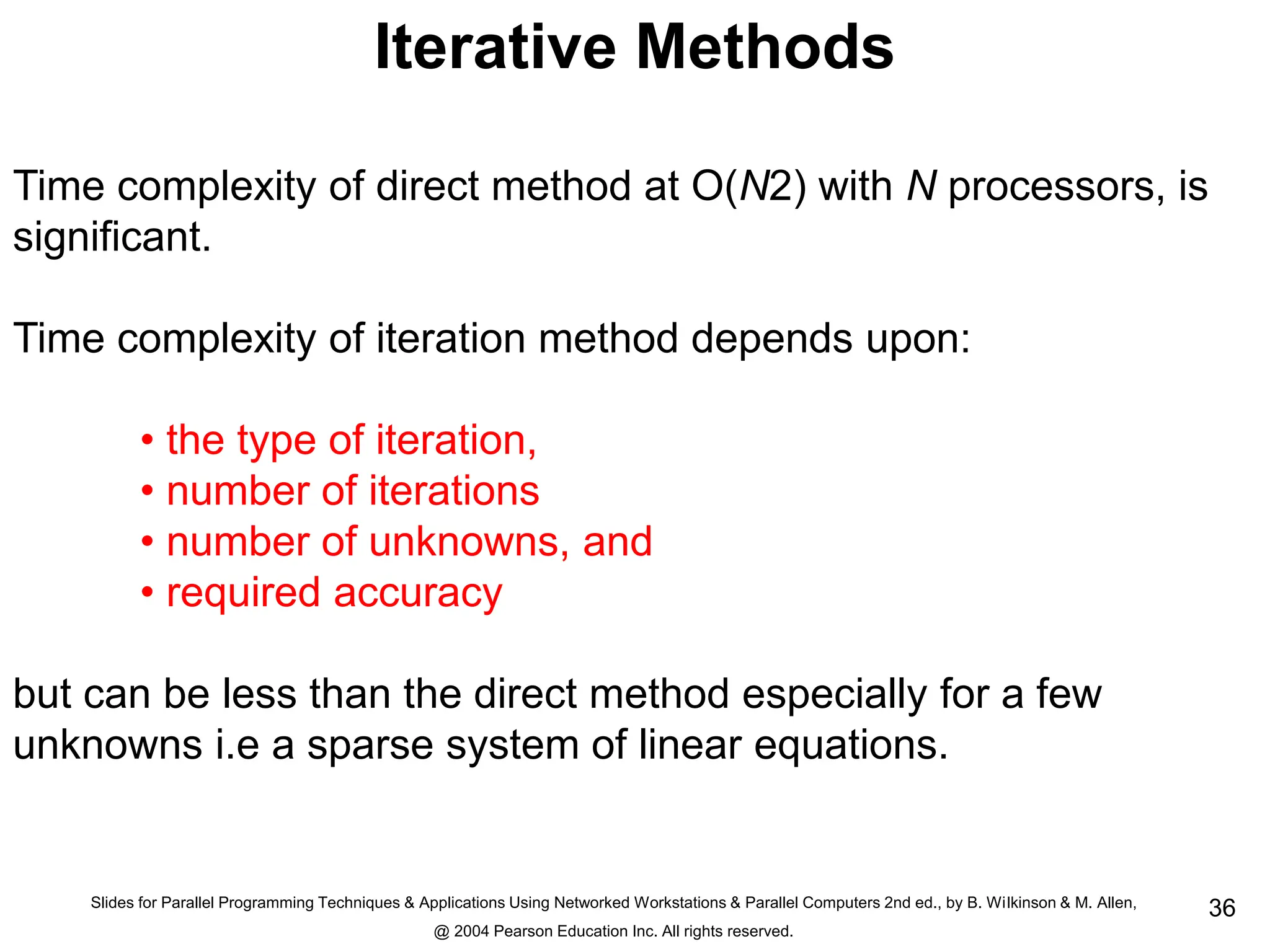 Slides for Parallel Programming Techniques & Applications Using Networked Workstations & Parallel Computers 2nd ed., by B. Wilkinson & M. Allen,
@ 2004 Pearson Education Inc. All rights reserved.
36
Iterative Methods
Time complexity of direct method at O(N2) with N processors, is
significant.
Time complexity of iteration method depends upon:
• the type of iteration,
• number of iterations
• number of unknowns, and
• required accuracy
but can be less than the direct method especially for a few
unknowns i.e a sparse system of linear equations.
 