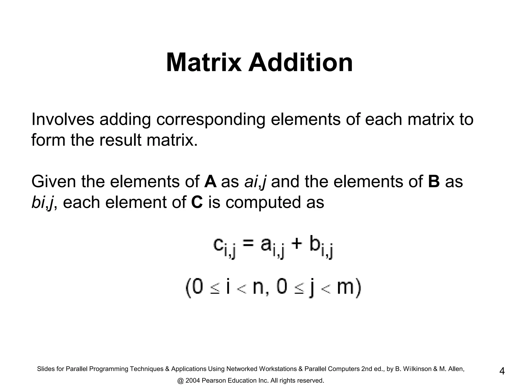 Slides for Parallel Programming Techniques & Applications Using Networked Workstations & Parallel Computers 2nd ed., by B. Wilkinson & M. Allen,
@ 2004 Pearson Education Inc. All rights reserved.
4
Matrix Addition
Involves adding corresponding elements of each matrix to
form the result matrix.
Given the elements of A as ai,j and the elements of B as
bi,j, each element of C is computed as
 