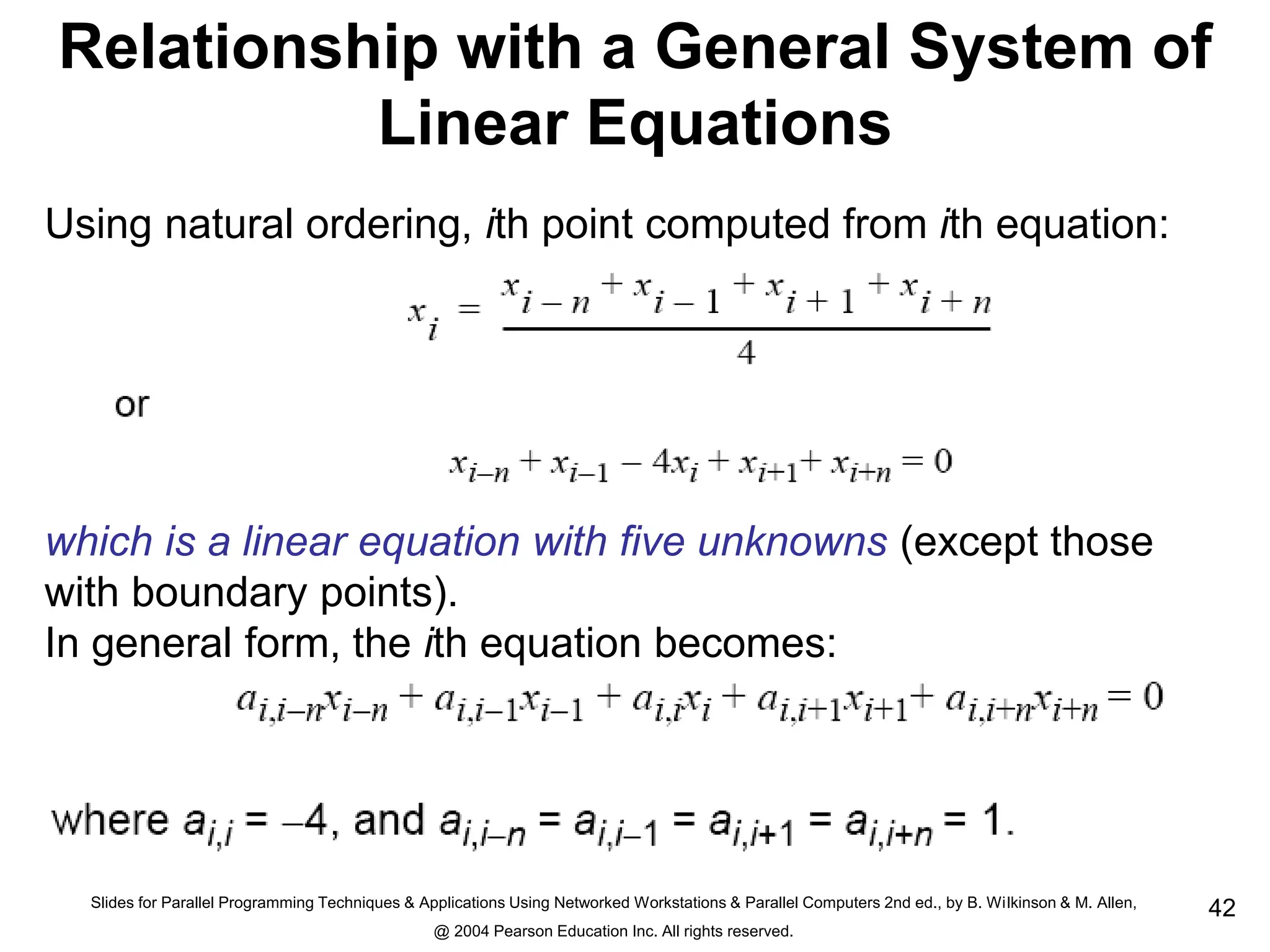 Slides for Parallel Programming Techniques & Applications Using Networked Workstations & Parallel Computers 2nd ed., by B. Wilkinson & M. Allen,
@ 2004 Pearson Education Inc. All rights reserved.
42
Relationship with a General System of
Linear Equations
Using natural ordering, ith point computed from ith equation:
which is a linear equation with five unknowns (except those
with boundary points).
In general form, the ith equation becomes:
 