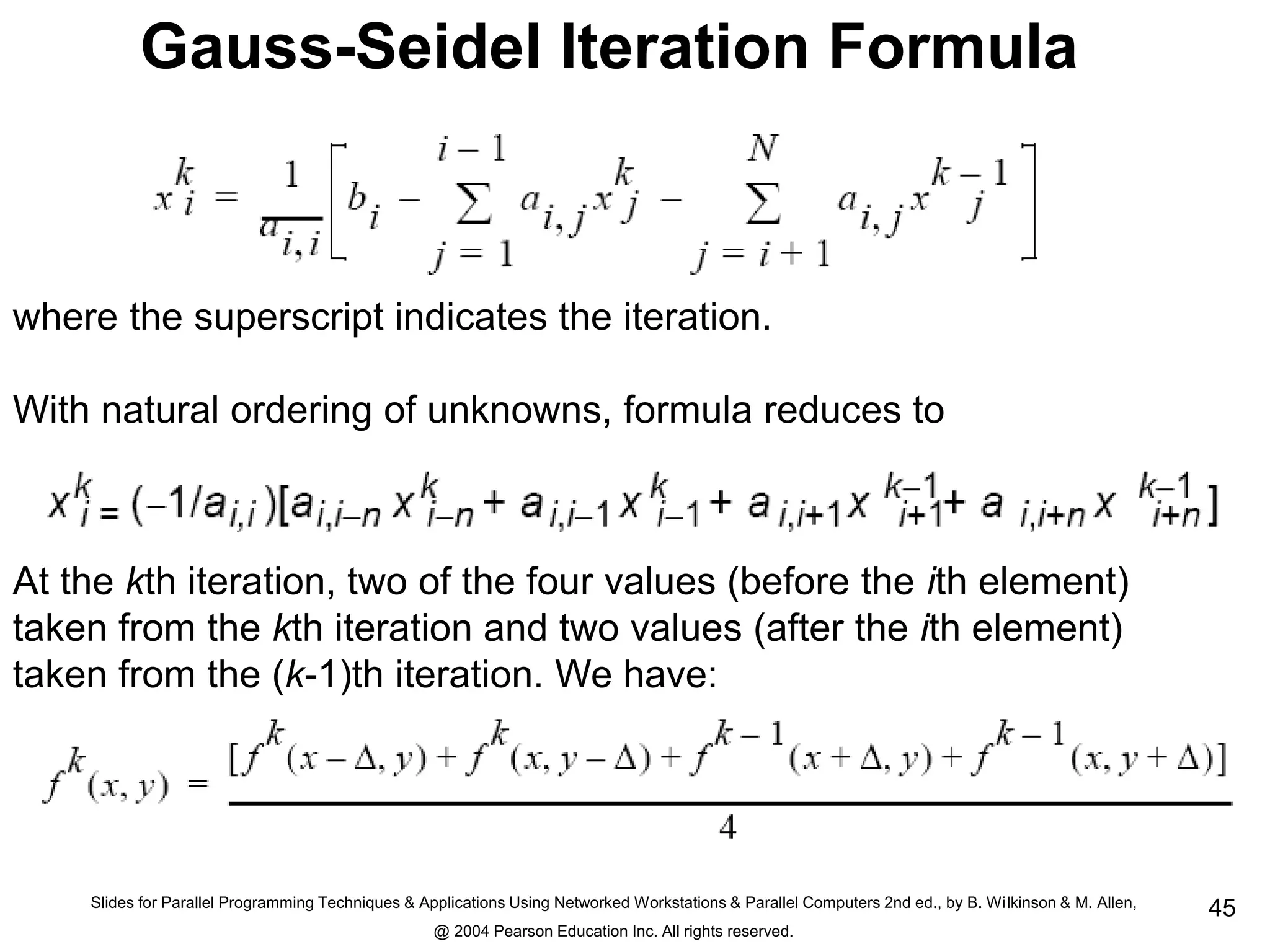 Slides for Parallel Programming Techniques & Applications Using Networked Workstations & Parallel Computers 2nd ed., by B. Wilkinson & M. Allen,
@ 2004 Pearson Education Inc. All rights reserved.
45
Gauss-Seidel Iteration Formula
where the superscript indicates the iteration.
With natural ordering of unknowns, formula reduces to
At the kth iteration, two of the four values (before the ith element)
taken from the kth iteration and two values (after the ith element)
taken from the (k-1)th iteration. We have:
 