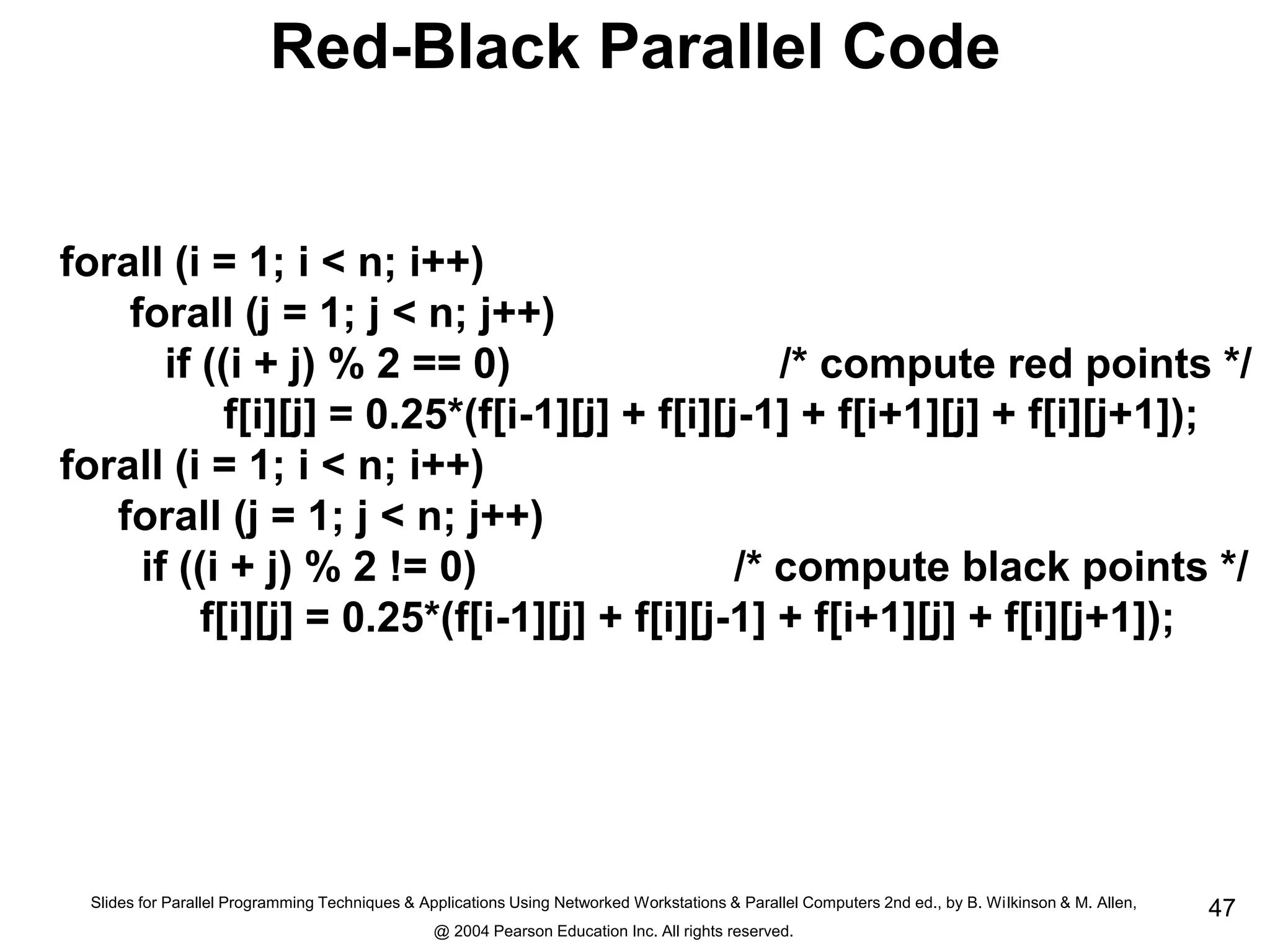 Slides for Parallel Programming Techniques & Applications Using Networked Workstations & Parallel Computers 2nd ed., by B. Wilkinson & M. Allen,
@ 2004 Pearson Education Inc. All rights reserved.
47
Red-Black Parallel Code
forall (i = 1; i < n; i++)
forall (j = 1; j < n; j++)
if ((i + j) % 2 == 0) /* compute red points */
f[i][j] = 0.25*(f[i-1][j] + f[i][j-1] + f[i+1][j] + f[i][j+1]);
forall (i = 1; i < n; i++)
forall (j = 1; j < n; j++)
if ((i + j) % 2 != 0) /* compute black points */
f[i][j] = 0.25*(f[i-1][j] + f[i][j-1] + f[i+1][j] + f[i][j+1]);
 
