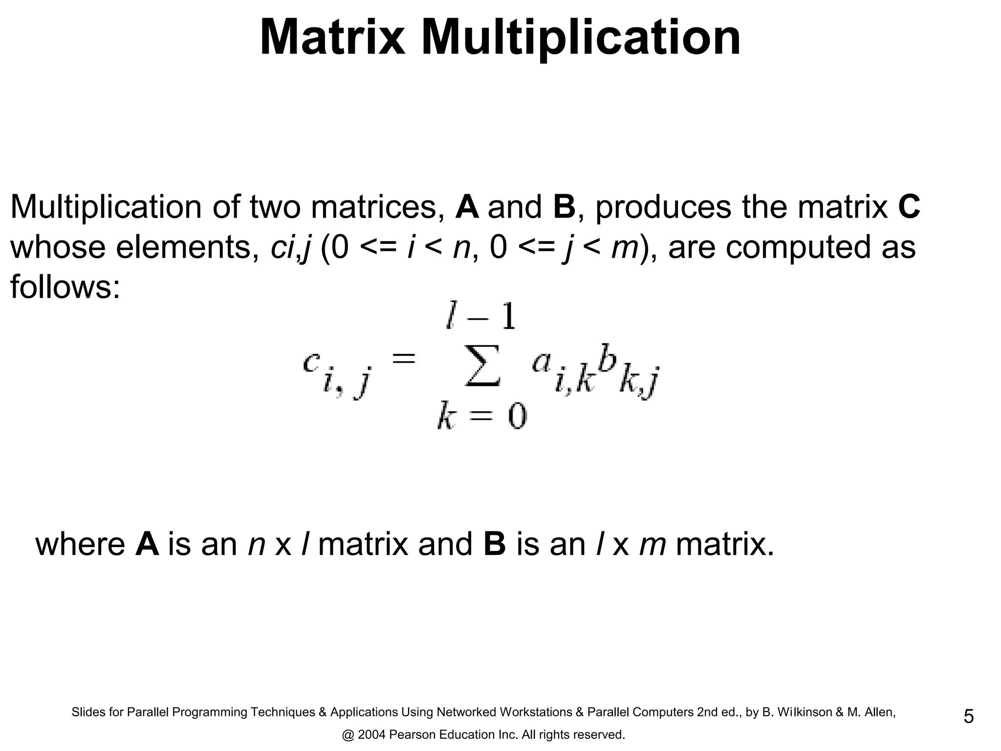 Slides for Parallel Programming Techniques & Applications Using Networked Workstations & Parallel Computers 2nd ed., by B. Wilkinson & M. Allen,
@ 2004 Pearson Education Inc. All rights reserved.
5
Matrix Multiplication
Multiplication of two matrices, A and B, produces the matrix C
whose elements, ci,j (0 <= i < n, 0 <= j < m), are computed as
follows:
where A is an n x l matrix and B is an l x m matrix.
 