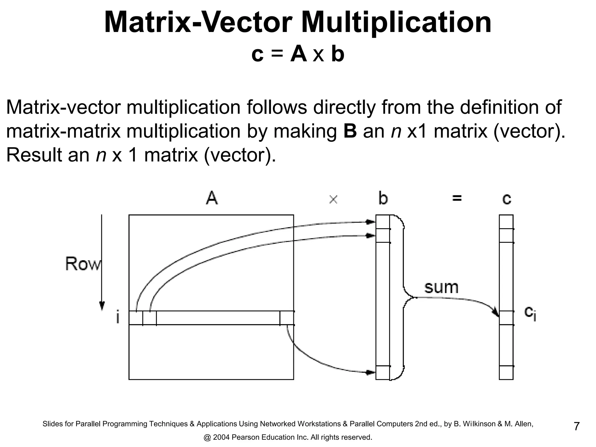Slides for Parallel Programming Techniques & Applications Using Networked Workstations & Parallel Computers 2nd ed., by B. Wilkinson & M. Allen,
@ 2004 Pearson Education Inc. All rights reserved.
7
Matrix-Vector Multiplication
c = A x b
Matrix-vector multiplication follows directly from the definition of
matrix-matrix multiplication by making B an n x1 matrix (vector).
Result an n x 1 matrix (vector).
 
