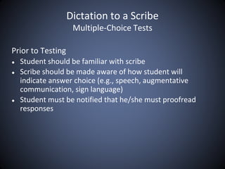 Dictation to a Scribe
Multiple-Choice Tests
Prior to Testing
● Student should be familiar with scribe
● Scribe should be made aware of how student will
indicate answer choice (e.g., speech, augmentative
communication, sign language)
● Student must be notified that he/she must proofread
responses
 