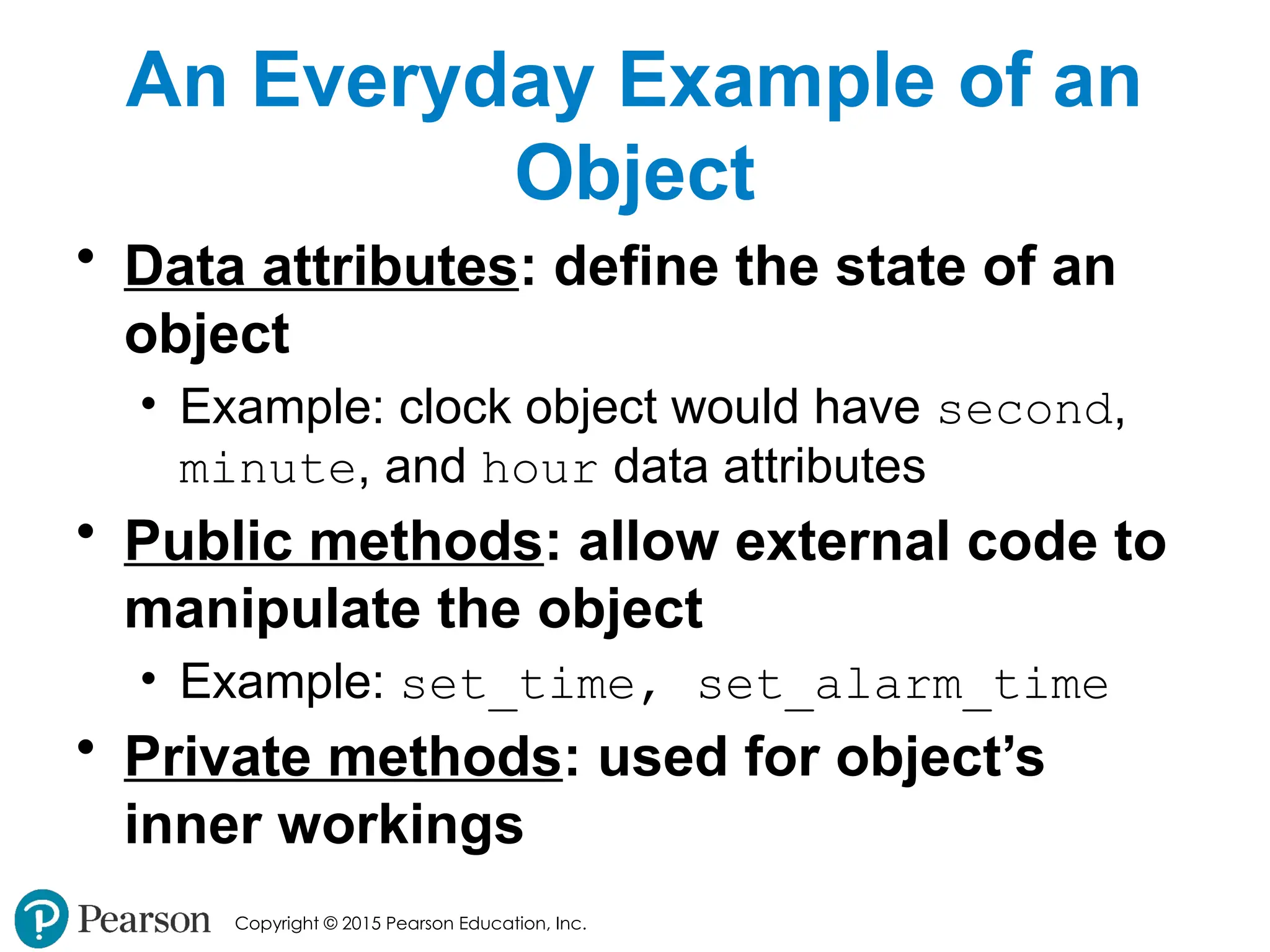 Copyright © 2015 Pearson Education, Inc.
An Everyday Example of an
Object
• Data attributes: define the state of an
object
• Example: clock object would have second,
minute, and hour data attributes
• Public methods: allow external code to
manipulate the object
• Example: set_time, set_alarm_time
• Private methods: used for object’s
inner workings
 