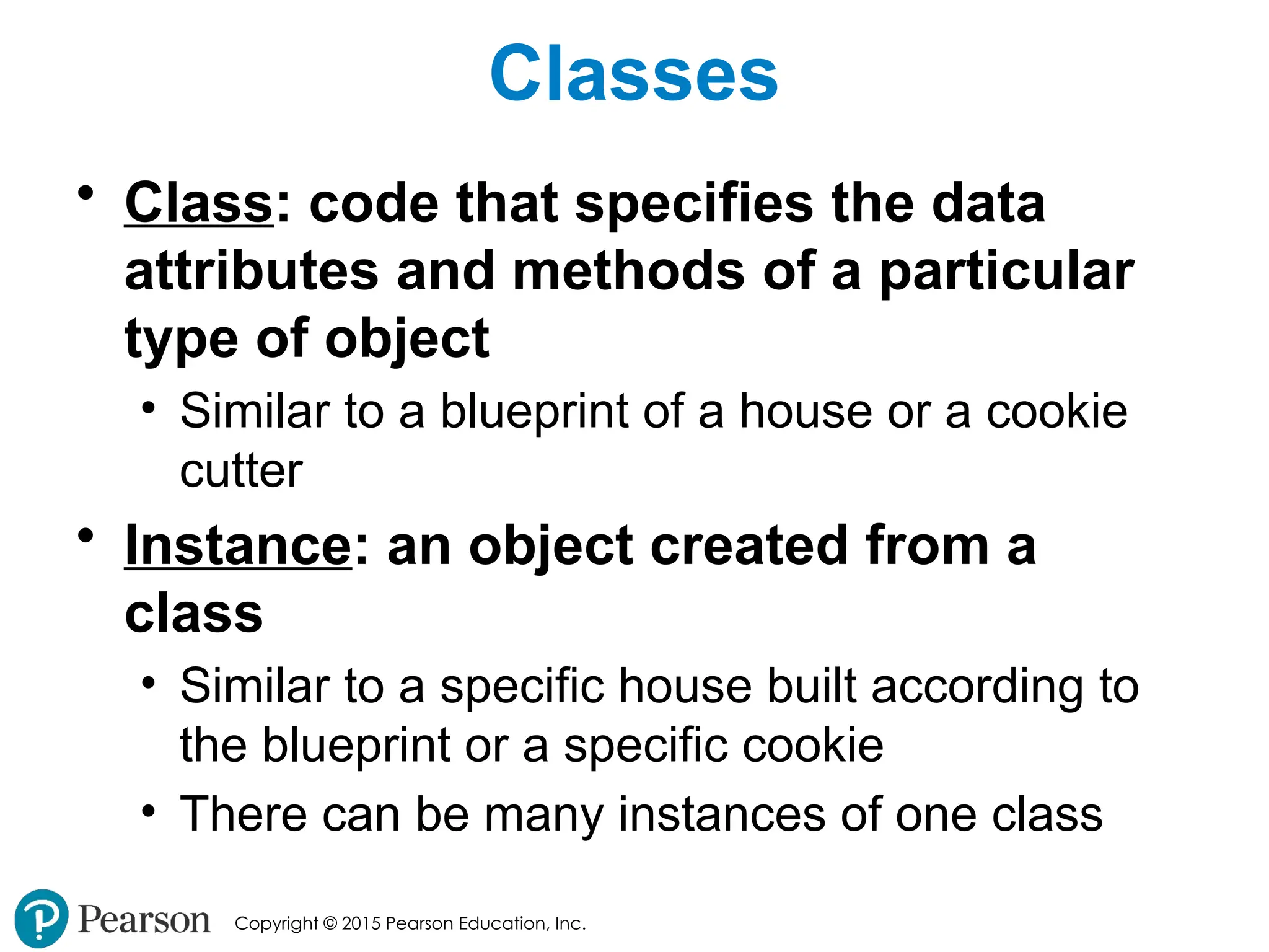 Copyright © 2015 Pearson Education, Inc.
Classes
• Class: code that specifies the data
attributes and methods of a particular
type of object
• Similar to a blueprint of a house or a cookie
cutter
• Instance: an object created from a
class
• Similar to a specific house built according to
the blueprint or a specific cookie
• There can be many instances of one class
 