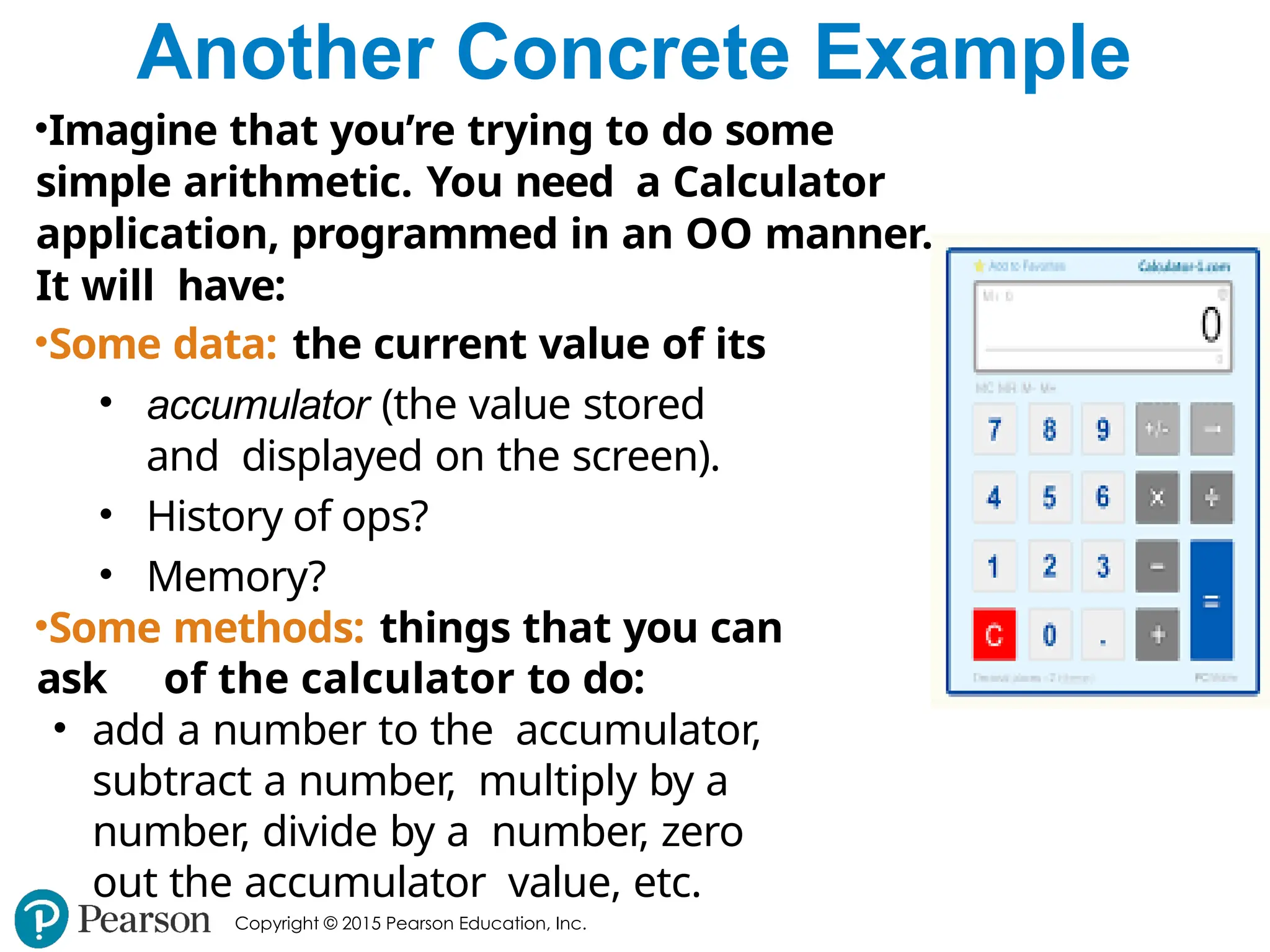 Copyright © 2015 Pearson Education, Inc.
Another Concrete Example
•Imagine that you’re trying to do some
simple arithmetic. You need a Calculator
application, programmed in an OO manner.
It will have:
•Some data: the current value of its
• accumulator (the value stored
and displayed on the screen).
• History of ops?
• Memory?
•Some methods: things that you can
ask of the calculator to do:
• add a number to the accumulator,
subtract a number, multiply by a
number, divide by a number, zero
out the accumulator value, etc.
 