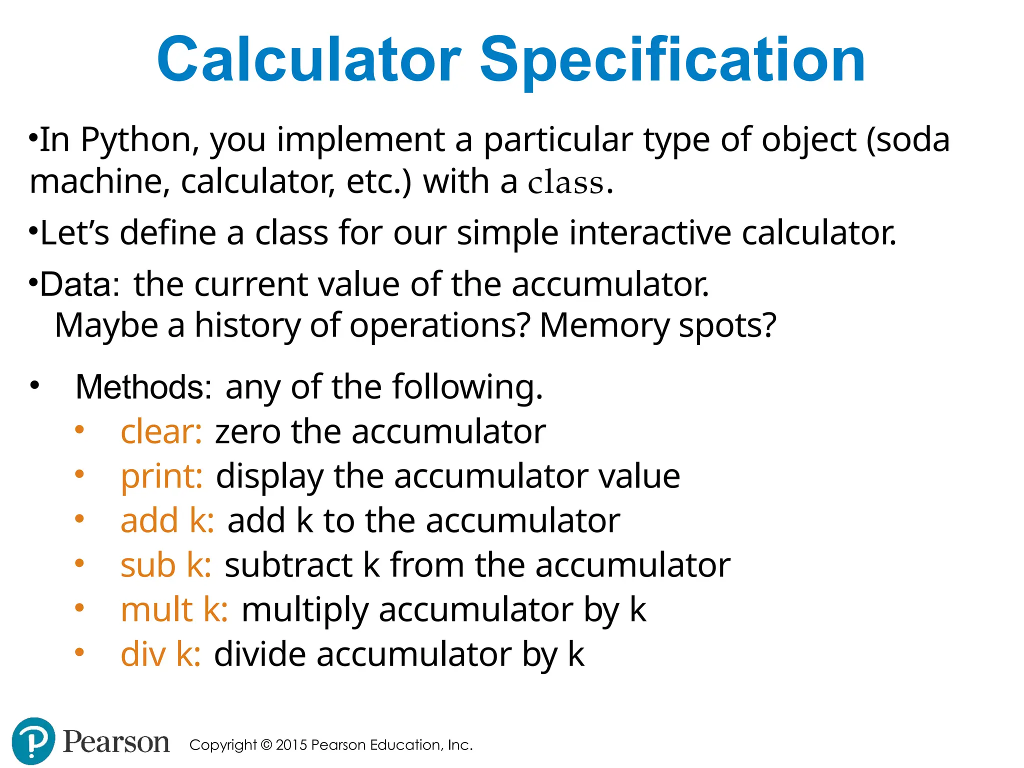 Copyright © 2015 Pearson Education, Inc.
Calculator Specification
•In Python, you implement a particular type of object (soda
machine, calculator, etc.) with a class.
•Let’s define a class for our simple interactive calculator.
•Data: the current value of the accumulator.
Maybe a history of operations? Memory spots?
• Methods: any of the following.
• clear: zero the accumulator
• print: display the accumulator value
• add k: add k to the accumulator
• sub k: subtract k from the accumulator
• mult k: multiply accumulator by k
• div k: divide accumulator by k
 