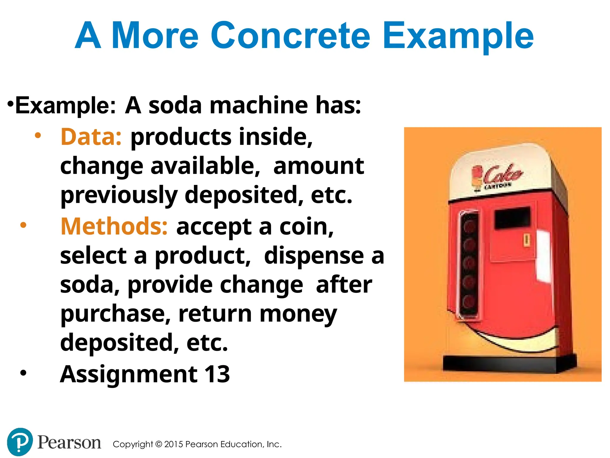 Copyright © 2015 Pearson Education, Inc.
A More Concrete Example
•Example: A soda machine has:
• Data: products inside,
change available, amount
previously deposited, etc.
• Methods: accept a coin,
select a product, dispense a
soda, provide change after
purchase, return money
deposited, etc.
• Assignment 13
 