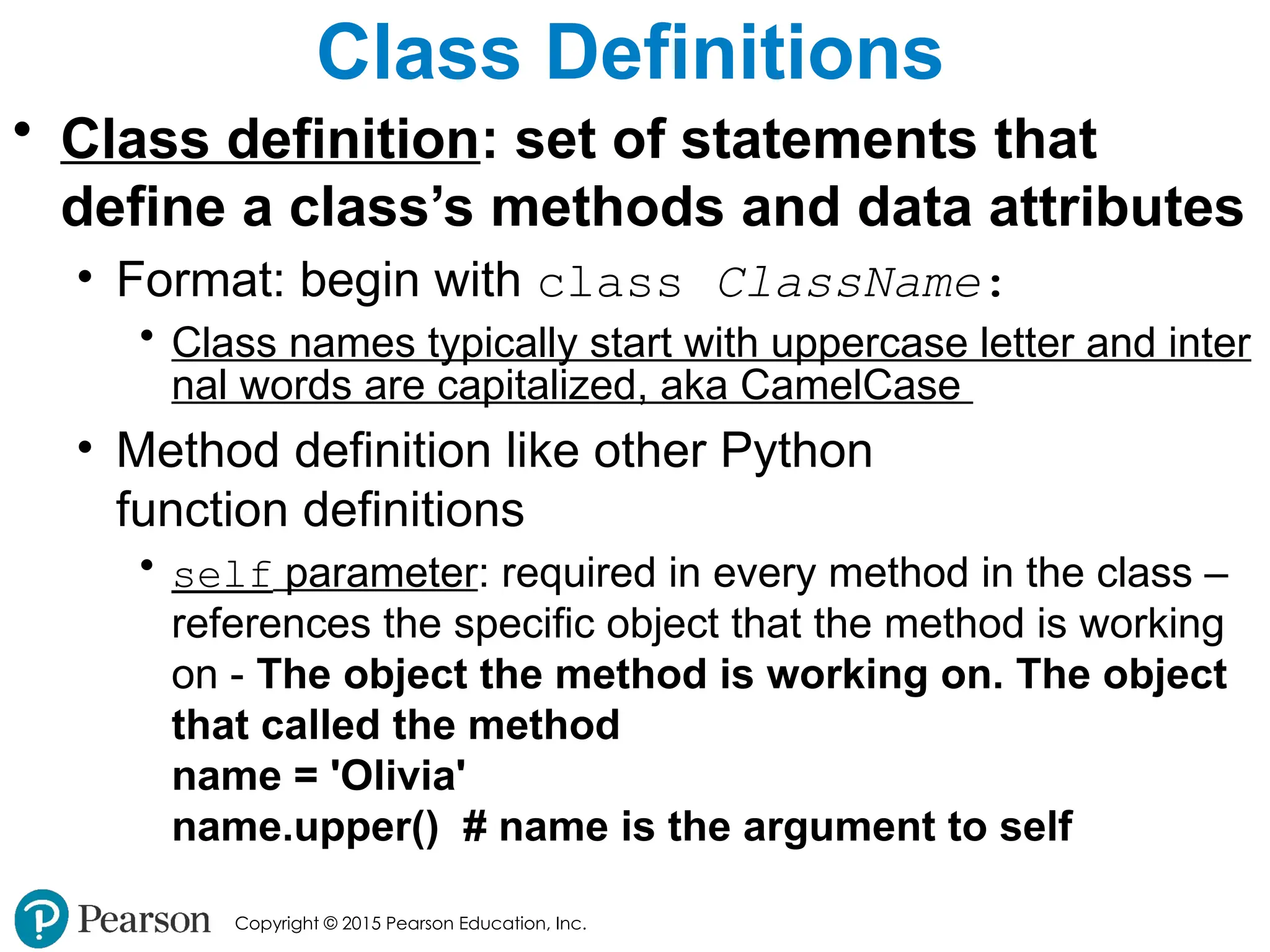 Copyright © 2015 Pearson Education, Inc.
Class Definitions
• Class definition: set of statements that
define a class’s methods and data attributes
• Format: begin with class ClassName:
• Class names typically start with uppercase letter and inter
nal words are capitalized, aka CamelCase
• Method definition like other Python
function definitions
• self parameter: required in every method in the class –
references the specific object that the method is working
on - The object the method is working on. The object
that called the method
name = 'Olivia'
name.upper() # name is the argument to self
 