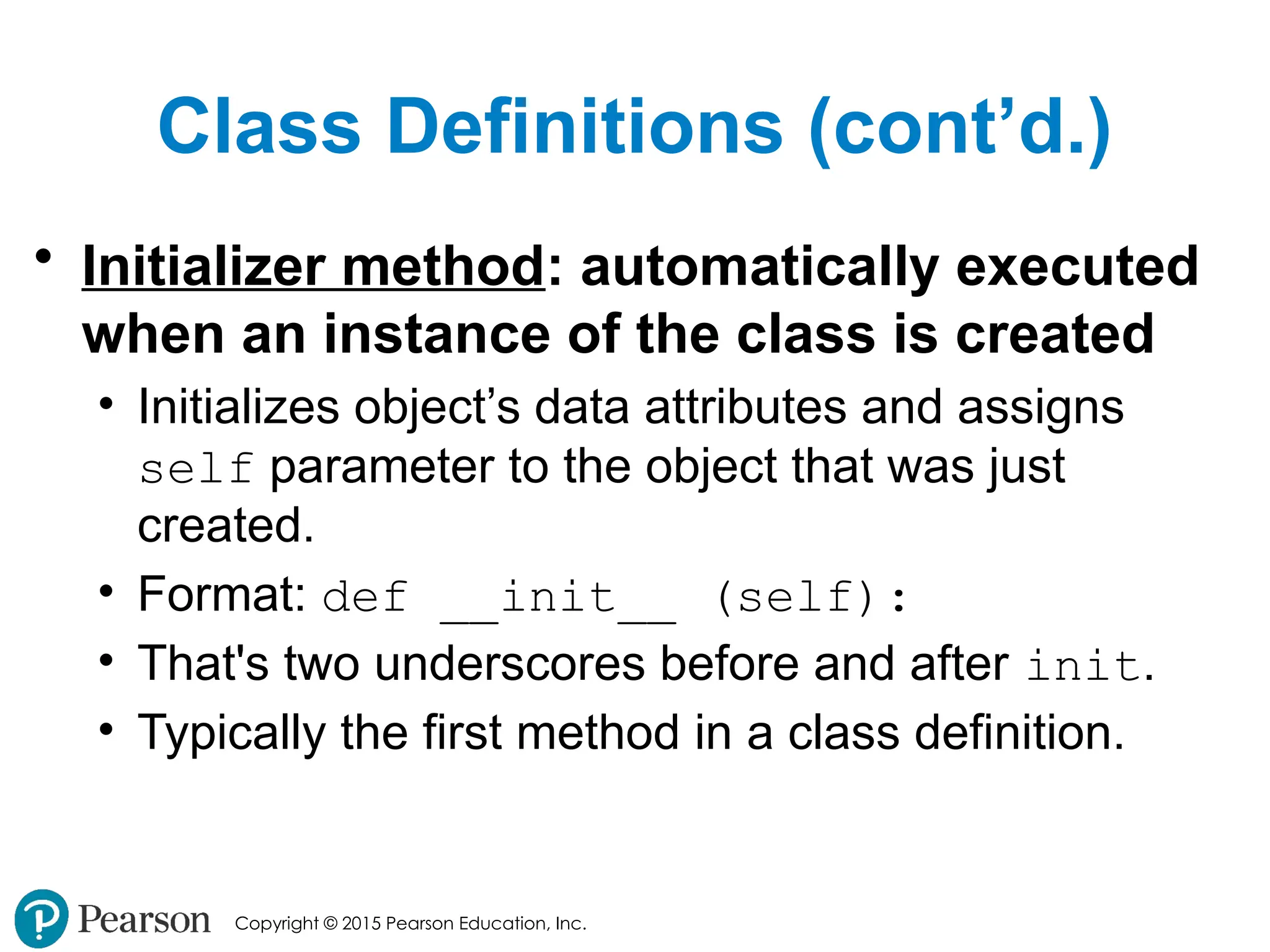 Copyright © 2015 Pearson Education, Inc.
Class Definitions (cont’d.)
• Initializer method: automatically executed
when an instance of the class is created
• Initializes object’s data attributes and assigns
self parameter to the object that was just
created.
• Format: def __init__ (self):
• That's two underscores before and after init.
• Typically the first method in a class definition.
 