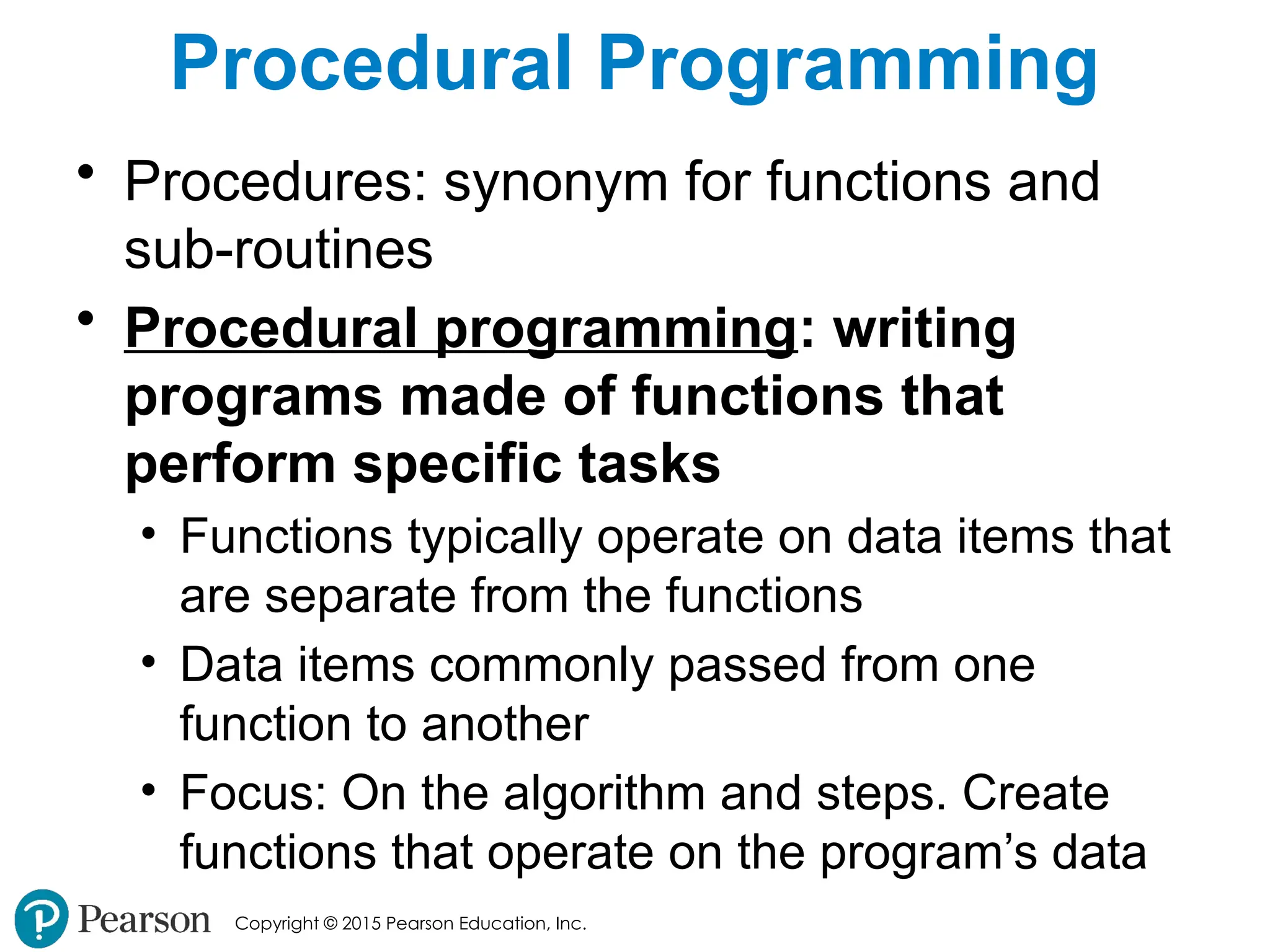 Copyright © 2015 Pearson Education, Inc.
Procedural Programming
• Procedures: synonym for functions and
sub-routines
• Procedural programming: writing
programs made of functions that
perform specific tasks
• Functions typically operate on data items that
are separate from the functions
• Data items commonly passed from one
function to another
• Focus: On the algorithm and steps. Create
functions that operate on the program’s data
 