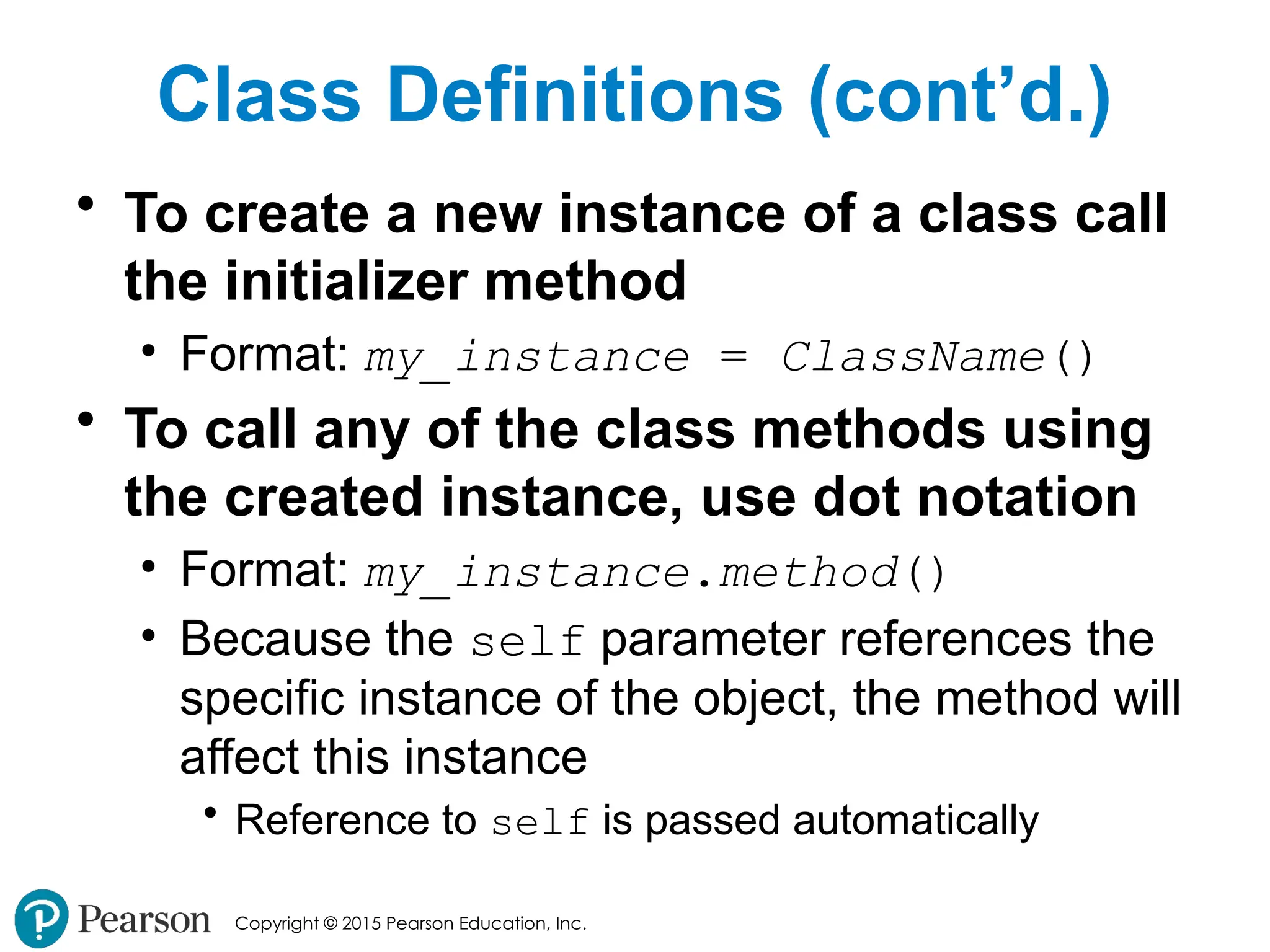 Copyright © 2015 Pearson Education, Inc.
Class Definitions (cont’d.)
• To create a new instance of a class call
the initializer method
• Format: my_instance = ClassName()
• To call any of the class methods using
the created instance, use dot notation
• Format: my_instance.method()
• Because the self parameter references the
specific instance of the object, the method will
affect this instance
• Reference to self is passed automatically
 