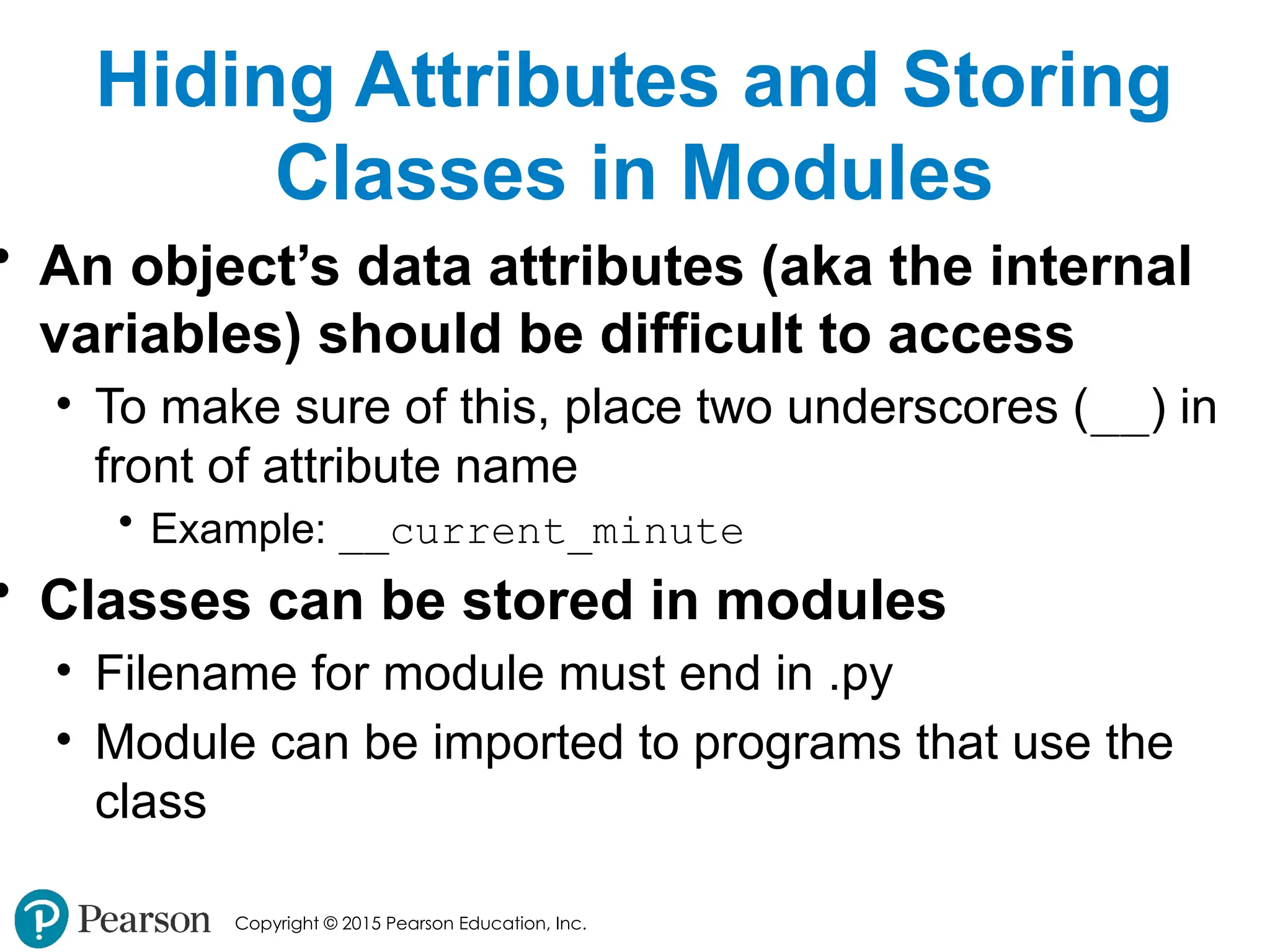Copyright © 2015 Pearson Education, Inc.
Hiding Attributes and Storing
Classes in Modules
• An object’s data attributes (aka the internal
variables) should be difficult to access
• To make sure of this, place two underscores (__) in
front of attribute name
• Example: __current_minute
• Classes can be stored in modules
• Filename for module must end in .py
• Module can be imported to programs that use the
class
 