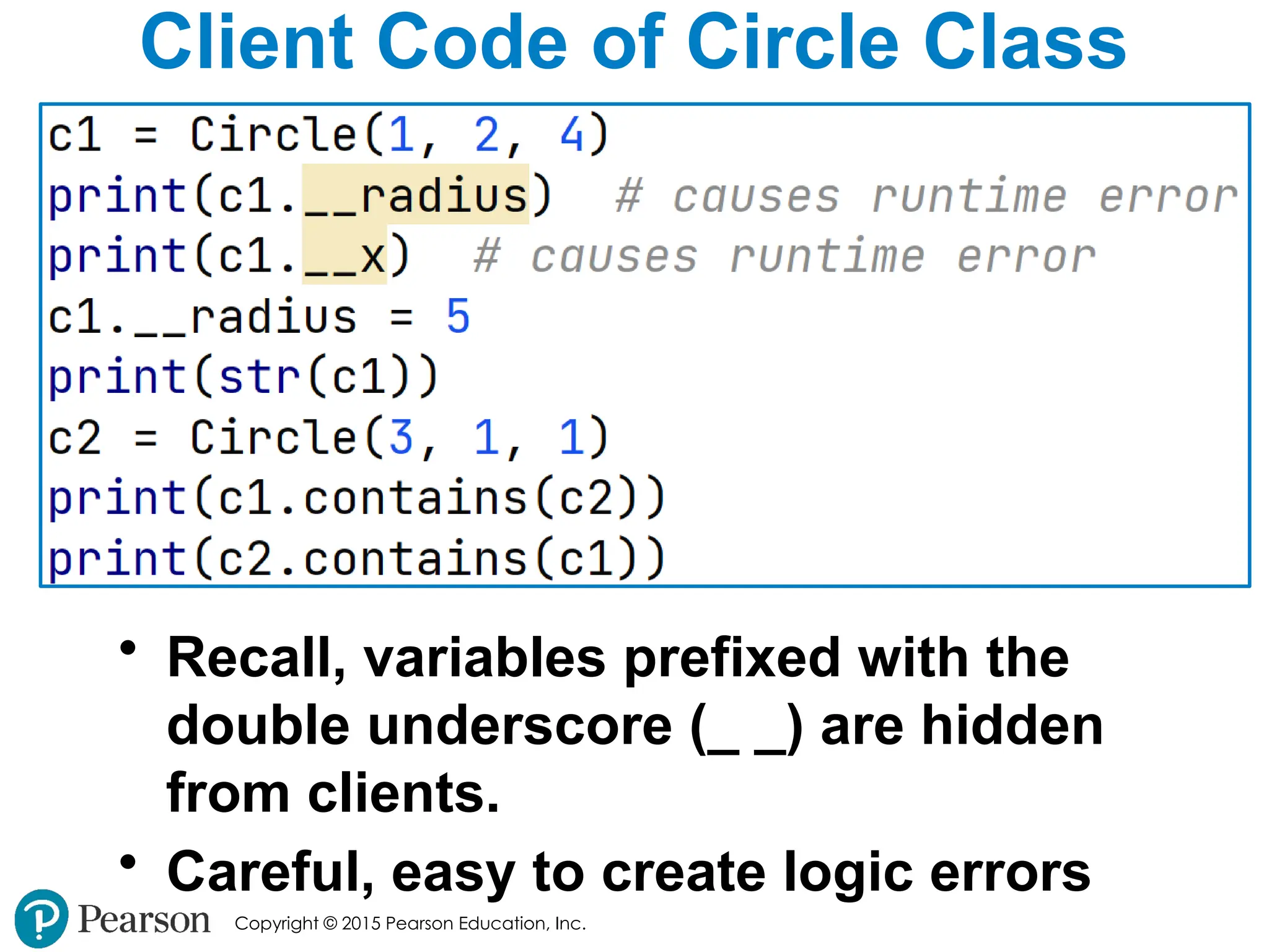 Copyright © 2015 Pearson Education, Inc.
Client Code of Circle Class
• Recall, variables prefixed with the
double underscore (_ _) are hidden
from clients.
• Careful, easy to create logic errors
 