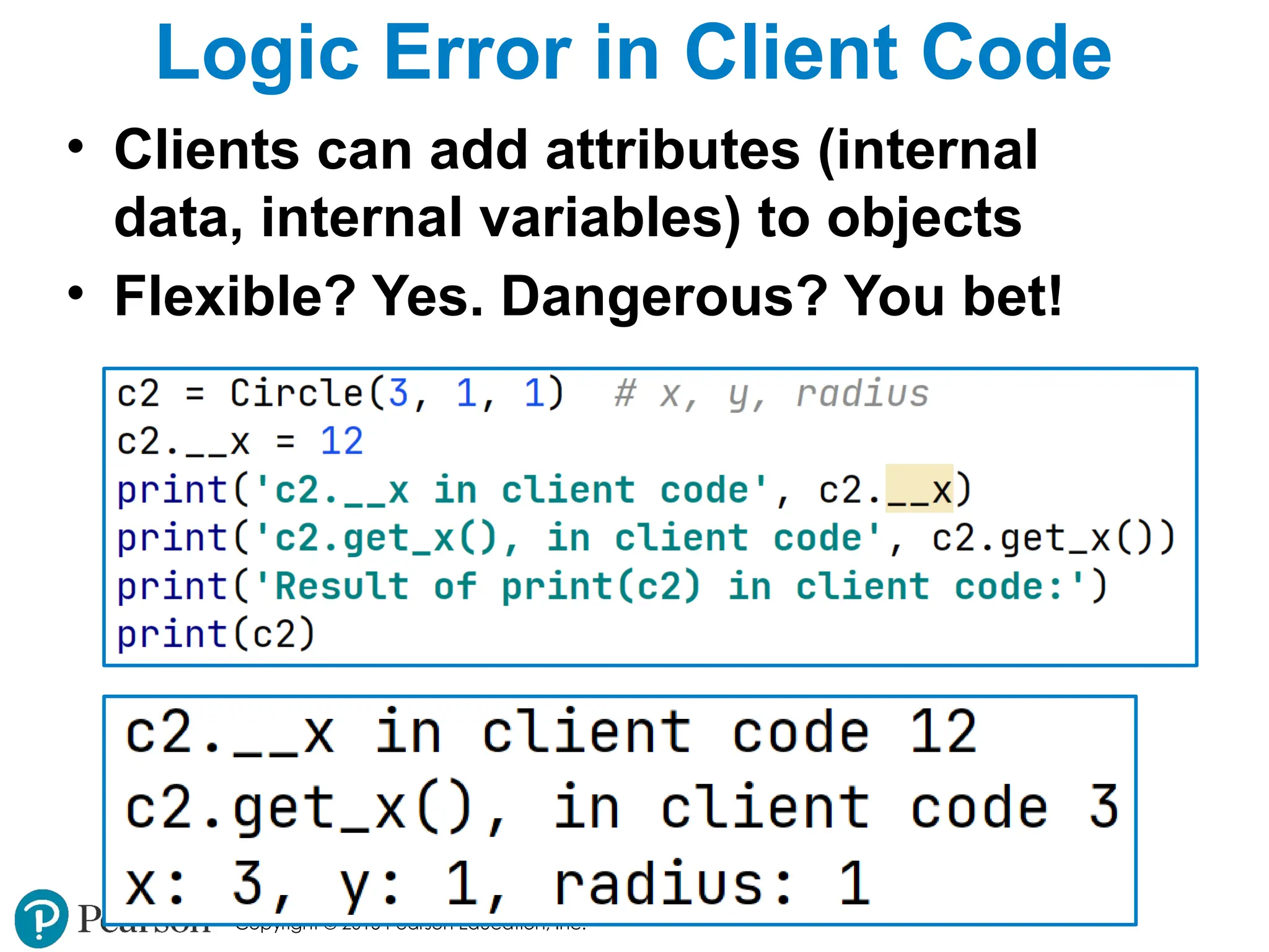 Copyright © 2015 Pearson Education, Inc.
Logic Error in Client Code
• Clients can add attributes (internal
data, internal variables) to objects
• Flexible? Yes. Dangerous? You bet!
 