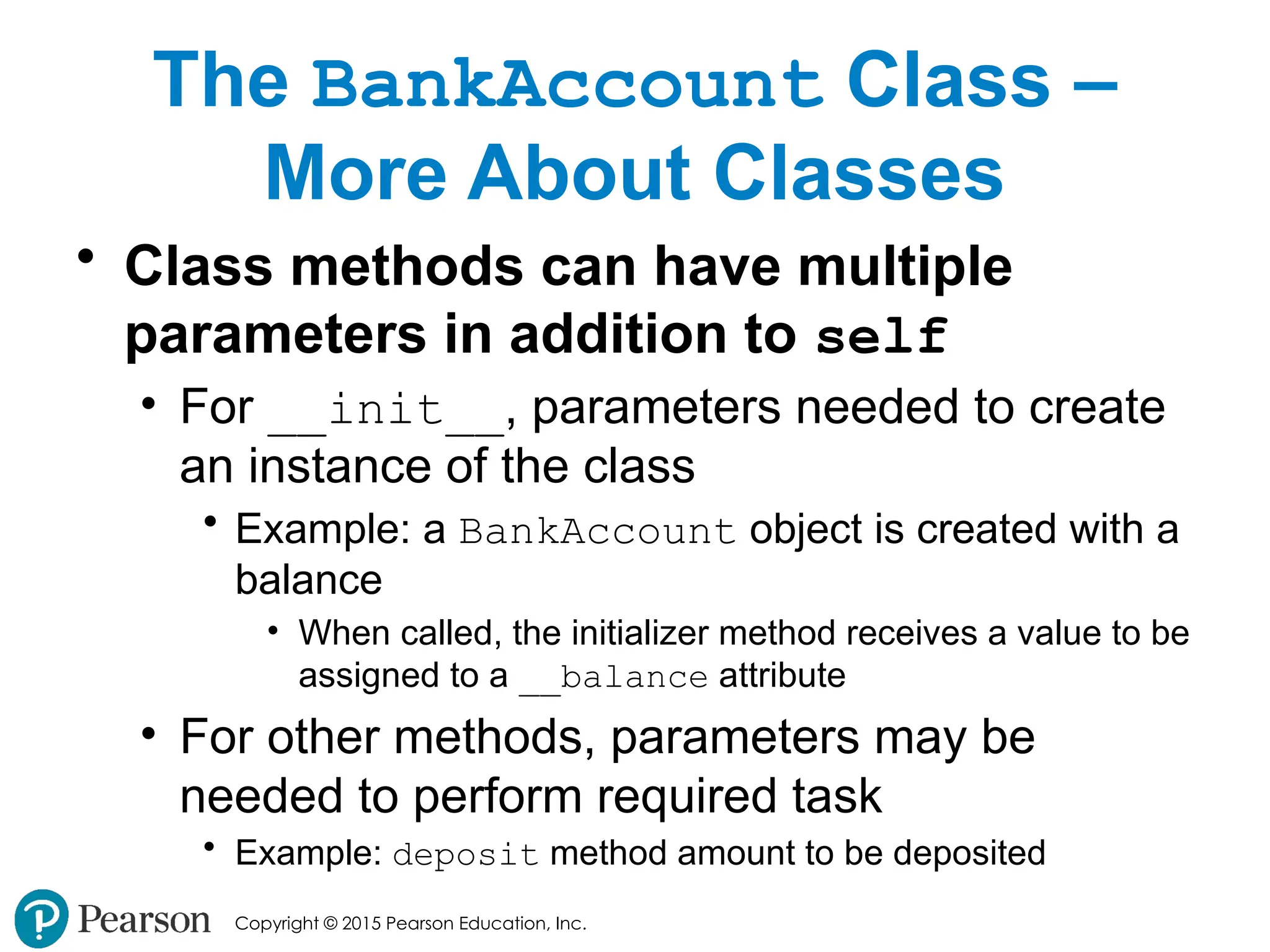 Copyright © 2015 Pearson Education, Inc.
The BankAccount Class –
More About Classes
• Class methods can have multiple
parameters in addition to self
• For __init__, parameters needed to create
an instance of the class
• Example: a BankAccount object is created with a
balance
• When called, the initializer method receives a value to be
assigned to a __balance attribute
• For other methods, parameters may be
needed to perform required task
• Example: deposit method amount to be deposited
 