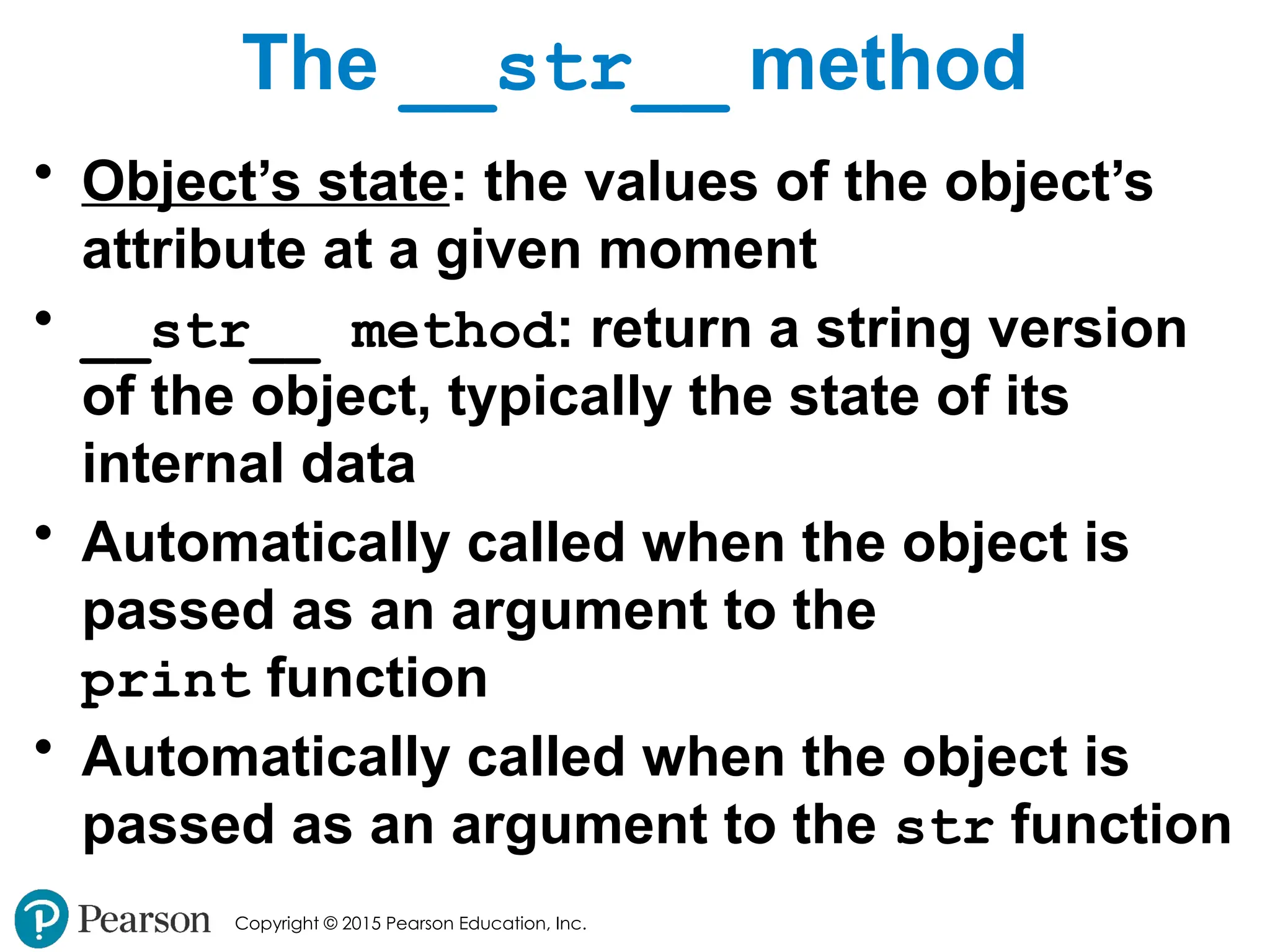 Copyright © 2015 Pearson Education, Inc.
The __str__ method
• Object’s state: the values of the object’s
attribute at a given moment
• __str__ method: return a string version
of the object, typically the state of its
internal data
• Automatically called when the object is
passed as an argument to the
print function
• Automatically called when the object is
passed as an argument to the str function
 