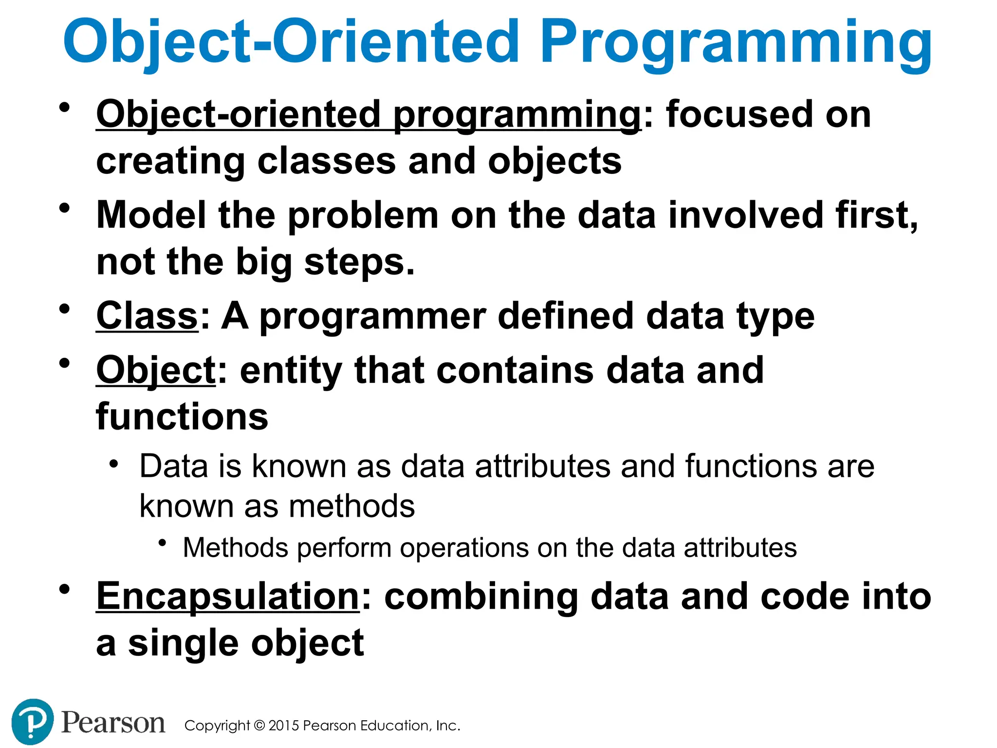 Copyright © 2015 Pearson Education, Inc.
Object-Oriented Programming
• Object-oriented programming: focused on
creating classes and objects
• Model the problem on the data involved first,
not the big steps.
• Class: A programmer defined data type
• Object: entity that contains data and
functions
• Data is known as data attributes and functions are
known as methods
• Methods perform operations on the data attributes
• Encapsulation: combining data and code into
a single object
 