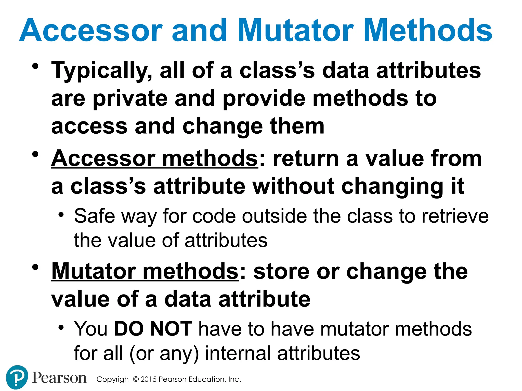 Copyright © 2015 Pearson Education, Inc.
Accessor and Mutator Methods
• Typically, all of a class’s data attributes
are private and provide methods to
access and change them
• Accessor methods: return a value from
a class’s attribute without changing it
• Safe way for code outside the class to retrieve
the value of attributes
• Mutator methods: store or change the
value of a data attribute
• You DO NOT have to have mutator methods
for all (or any) internal attributes
 