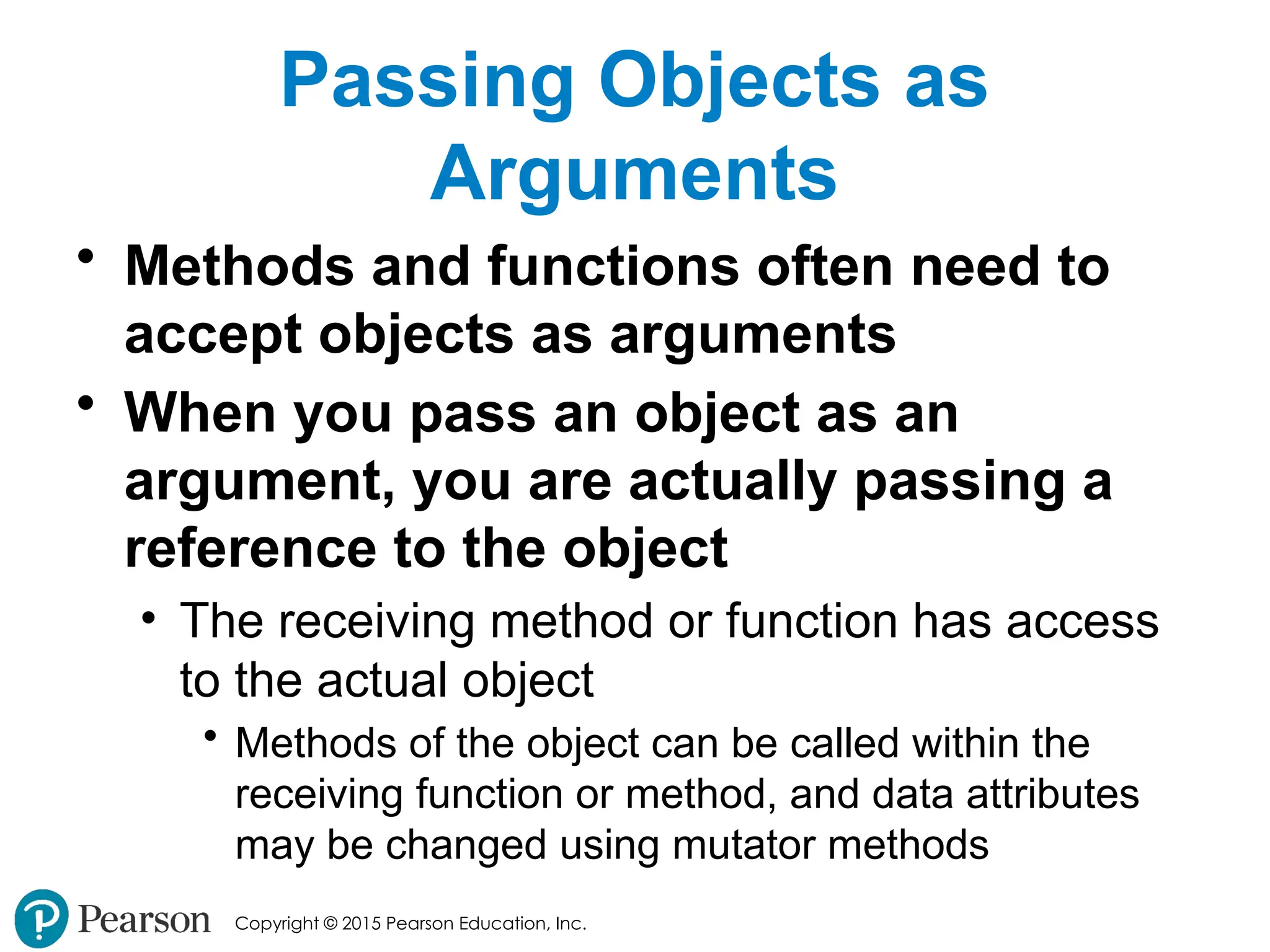 Copyright © 2015 Pearson Education, Inc.
Passing Objects as
Arguments
• Methods and functions often need to
accept objects as arguments
• When you pass an object as an
argument, you are actually passing a
reference to the object
• The receiving method or function has access
to the actual object
• Methods of the object can be called within the
receiving function or method, and data attributes
may be changed using mutator methods
 