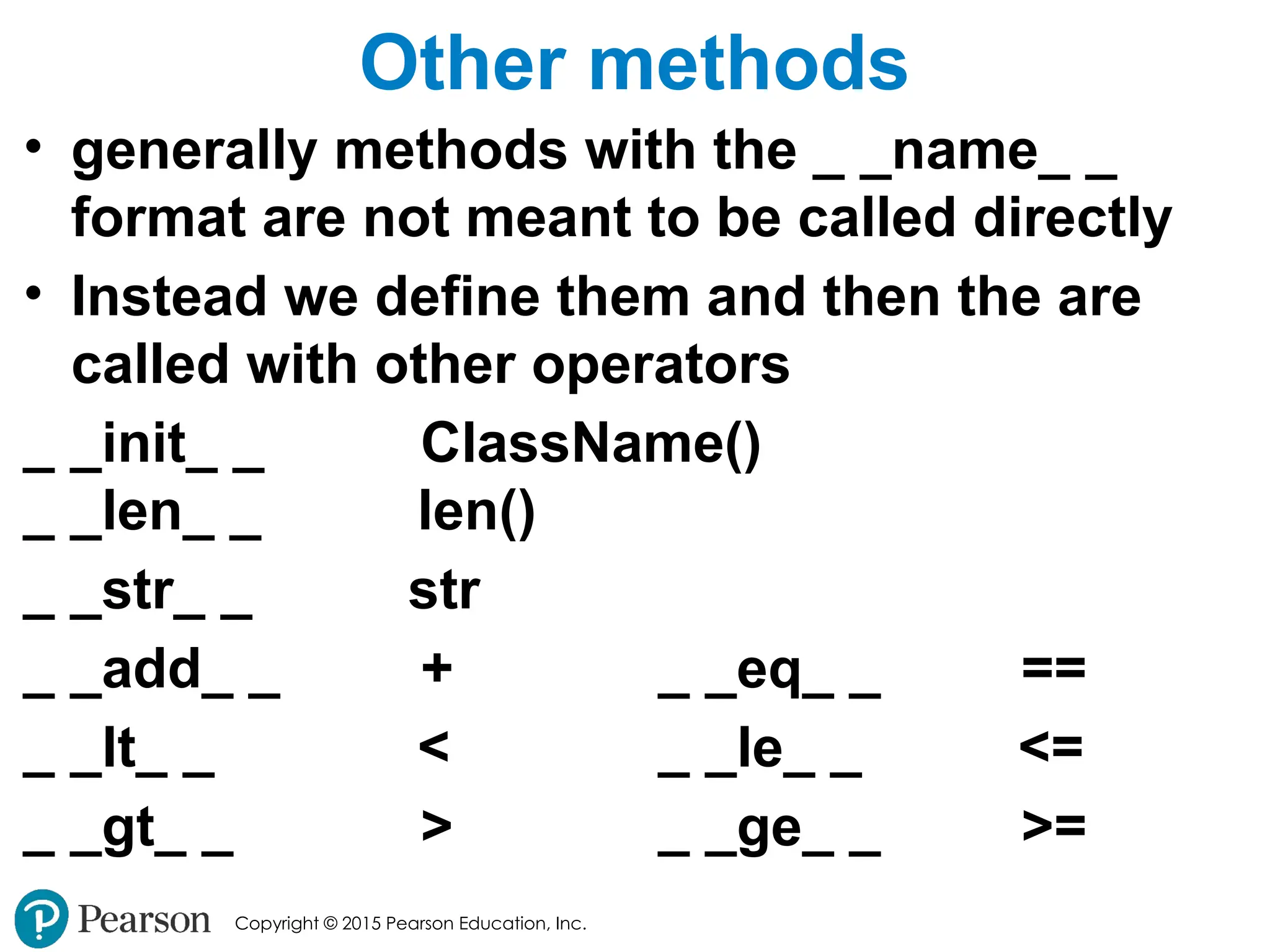 Copyright © 2015 Pearson Education, Inc.
Other methods
• generally methods with the _ _name_ _
format are not meant to be called directly
• Instead we define them and then the are
called with other operators
_ _init_ _ ClassName()
_ _len_ _ len()
_ _str_ _ str
_ _add_ _ + _ _eq_ _ ==
_ _lt_ _ < _ _le_ _ <=
_ _gt_ _ > _ _ge_ _ >=
 