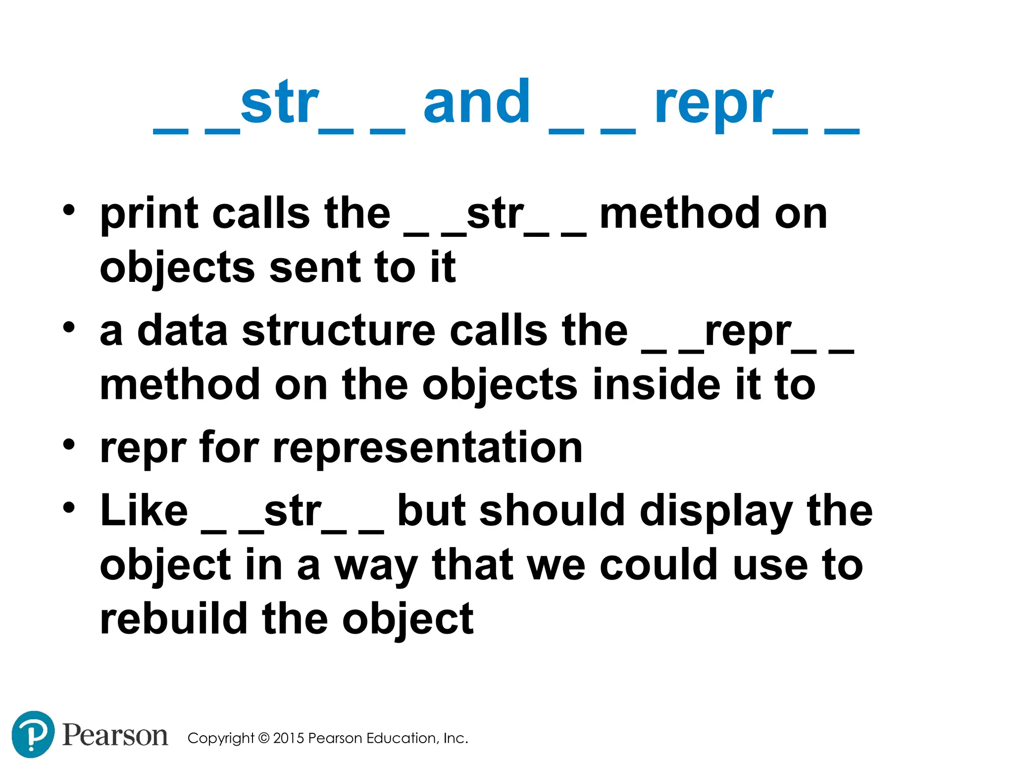Copyright © 2015 Pearson Education, Inc.
_ _str_ _ and _ _ repr_ _
• print calls the _ _str_ _ method on
objects sent to it
• a data structure calls the _ _repr_ _
method on the objects inside it to
• repr for representation
• Like _ _str_ _ but should display the
object in a way that we could use to
rebuild the object
 